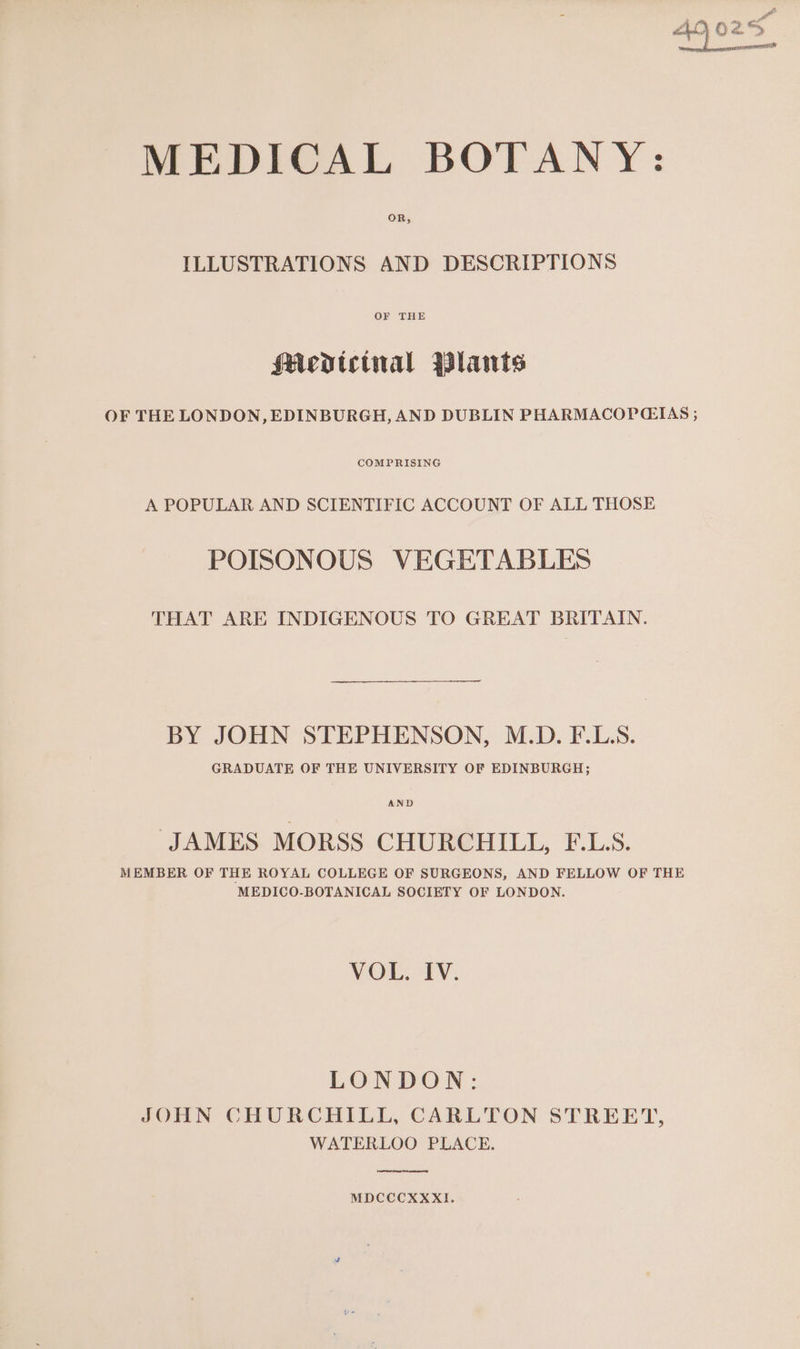 MEDICAL BOTANY: OR, ILLUSTRATIONS AND DESCRIPTIONS OF THE Med»tctnal Plants OF THE LONDON, EDINBURGH, AND DUBLIN PHARMACOPCIAS ; COMPRISING A POPULAR AND SCIENTIFIC ACCOUNT OF ALL THOSE POISONOUS VEGETABLES THAT ARE INDIGENOUS TO GREAT BRITAIN. BY JOHN STEPHENSON, M.D. F.L.S. GRADUATE OF THE UNIVERSITY OF EDINBURGH; AND ‘JAMES MORSS CHURCHILL, FE.L.S. MEMBER OF THE ROYAL COLLEGE OF SURGEONS, AND FELLOW OF THE MEDICO-BOTANICAL SOCIETY OF LONDON. VOL. IV. LONDON: JOHN CHURCHILL, CARLTON STREET, WATERLOO PLACE. MDCCCXXXI.