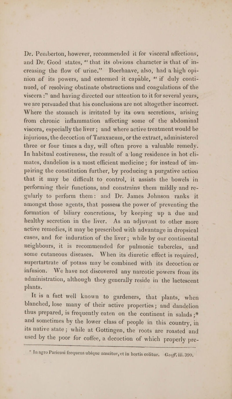 Dr. Pemberton, however, recommended it for visceral affections, and Dr. Good states, *‘ that its obvious character is that of in- creasing the flow of urine.” Boerhaave, also, had a high opi- nion of its powers, and esteemed it capable, “ if duly conti- nued, of resolving obstinate obstructions and coagulations of the viscera :” and having directed our attention to it for several years, we are persuaded that his conclusions are not altogether incorrect. Where the stomach is irritated by its own secretions, arising from chronic inflammation affecting some of the abdominal viscera, especially the liver; and where active treatment would be injurious, the decoction of Taraxacum, or the extract, administered three or four times a day, will often prove a valuable remedy. In habitual costiveness, the result of a long residence in hot cli- mates, dandelion is a most efficient medicine; for instead of im- pairing the constitution further, by producing a purgative action that it may be difficult to control, it assists the bowels in performing their functions, and constrains them mildly and re- - cularly to perform them: and Dr. James Johnson ranks it amongst those agents, that possess the power of preventing the formation of biliary concretions, by keeping up a due and healthy secretion in the liver. As an adjuvant to other more active remedies, it may be prescribed with advantage in dropsical cases, and for induration of the liver; while by our continental neighbours, it is recommended for pulmonic tubercles, and some cutaneous diseases. When its diuretic eftect is required, Supertartrate of potass may be combined with its decoction or infusion. We have not discovered any narcotic powers from its administration, although they generally reside in the lactescent plants. | It is a fact well known to gardeners, that plants, when blanched, lose many of their active properties ; and dandelion thus prepared, is frequently eaten on the continent in salads ;* and sometimes by the lower class of people in this country, in its native state ; while at Gottingen, the roots are roasted and used by the poor for coffee, a decoction of which properly pre- omental etl ah viet porieelid vei Seles * In agro Pariensi frequens ubique nascitur, etin hortis colitur. Geoff iii. 399.