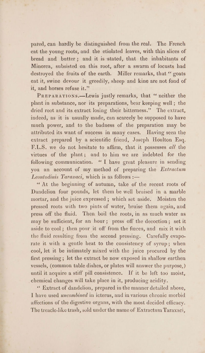 pared, can hardly be distinguished from the real. The French eat the young roots, and the etiolated leaves, with thin slices of bread and butter; and it is stated, that the inhabitants of Minorca, subsisted on this root, after a swarm of locusts had destroyed the fruits of the earth. Miller remarks, that ‘‘ goats eat it, swine devour it greedily, sheep and kine are not fond of it, and horses refuse it.” PREPARATIONS.—Lewis justly remarks, that ‘‘ neither the plant in substance, nor its preparations, bear keeping well; the dried root and its extract losing their bitterness.” The extract, indeed, as it is usually made, can scarcely be supposed to have much power, and to the badness of the preparation may be attributed its want of success in many cases. Having seen the extract prepared by a scientific friend, Joseph Houlton Esq. F.L.S. we do not hesitate to affirm, that it possesses ad/ the virtues of the plant; and to him we are indebted for the following communication. “I have great pleasure in sending you an account of my method of preparing the Lrtractum Leontodinis Taraxaci, which is as follows :— “ At the beginning of autumn, take of the recent roots of Dandelion four pounds, let them be well bruised in a marble mortar, and the juice expressed ; which set aside. Moisten the pressed roots with two pints of water, bruise them again, and press off the fluid. Then boil the roots, in as much water as may be sufficient, for an hour; press off the decoction; set it aside to cool; then pour it off from the foeces, and mix it with the fluid resulting from the second pressing. Carefully evapo- rate it with a gentle heat to the consistency of syrup; when cool, let it be intimately mixed with the juice procured by the first pressing ; let the extract be now exposed in shallow earthen vessels, (common table dishes, or plates will answer the purpose, ) until it acquire a stiff pill consistence. If it be left too moist, chemical changes will take place in it, producing acidity. « Extract of dandelion, prepared in the manner detailed above, I have used uncombined in icterus, and in various chronic morbid affections of the digestive organs, with the most decided efficacy. The treacle-like trash, suld under the name of Extractum Taraxaci,