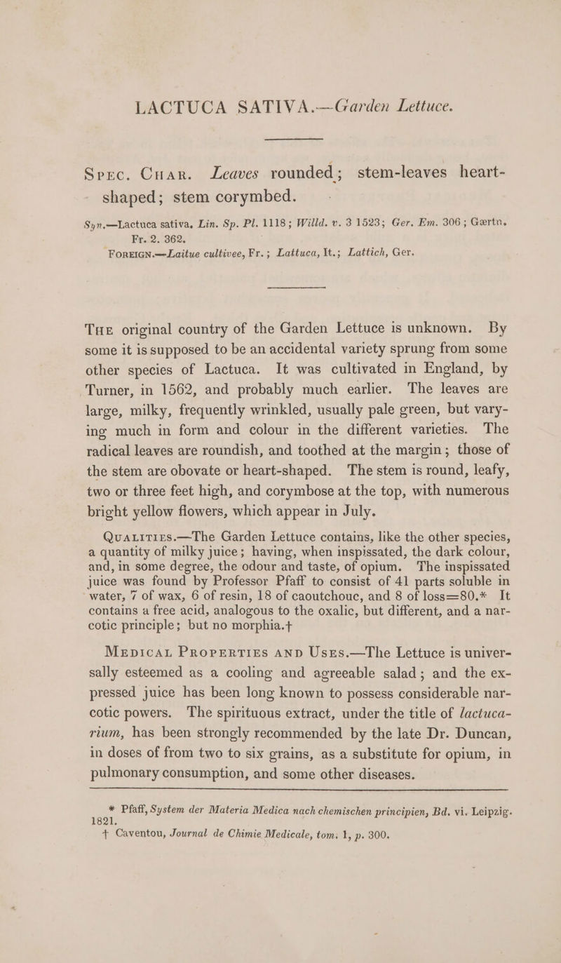 LACTUCA SATIVA.—Garden Lettuce. Spec. Cuar. Leaves rounded; stem-leaves heart- shaped; stem corymbed. Syn,—Lactuca sativa, Lin. Sp. Pl. 1118; Willd. v. 31523; Ger. Em. 306 ; Gertn. Fed. 262. 3 ForeIGn.—Laitue cultivee, Fr.; Lattuca, It.; Lattich, Ger. Tue original country of the Garden Lettuce is unknown. By some it is supposed to be an accidental variety sprung from some other species of Lactuca. It was cultivated in England, by Turner, in 1562, and probably much earlier. The leaves are large, milky, frequently wrinkled, usually pale green, but vary- ing much in form and colour in the different varieties. The radical leaves are roundish, and toothed at the margin; those of the stem are obovate or heart-shaped. The stem is round, leafy, two or three feet high, and corymbose at the top, with numerous bright yellow flowers, which appear in July. Quatities.—The Garden Lettuce contains, like the other species, a quantity of milky juice; having, when inspissated, the dark colour, and, in some degree, the odour and taste, of opium. The inspissated juice was found by Professor Pfaff to consist of 41 parts soluble in water, 7 of wax, 6 of resin, 18 of caoutchouc, and 8 of loss=80.* It contains a free acid, analogous to the oxalic, but different, and a nar- cotic principle; but no morphia.+ MEDICAL PROPERTIES AND Uses.—The Lettuce is univer- sally esteemed as a cooling and agreeable salad; and the ex- pressed juice has been long known to possess considerable nar- cotic powers. The spirituous extract, under the title of dactuca- rium, has been strongly recommended by the late Dr. Duncan, in doses of from two to six grains, as a substitute for opium, in pulmonary consumption, and some other diseases. ian Pfaff, System der Materia Medica nach chemischen principien, Bd. vi. Leipzig. + Caventou, Journal de Chimie Medicale, tom: 1, p. 300.