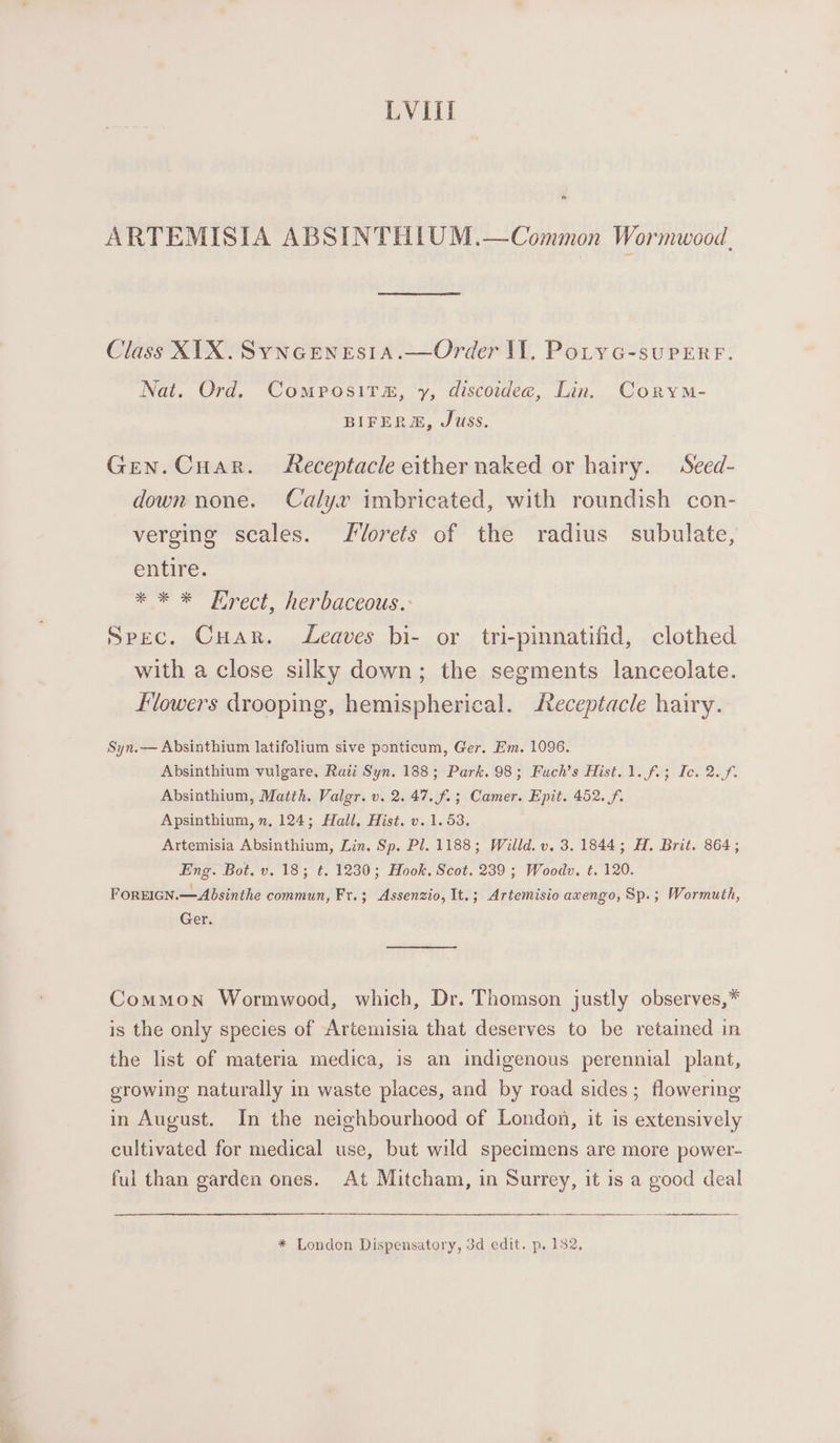 LVIil a ARTEMISIA ABSINTHIUM.—Common Wormwood, Class X1X.Syncenesia.—Order Il. PotycG-supERF. Nat. Ord. Composita, y, discoidea, Lin. CoryM- BIFERM, Juss. Gen. Cuar. Receptacle either naked or hairy. Seed- down none. Calyx imbricated, with roundish con- verging scales. Slorets of the radius subulate, entire. * * * Hrect, herbaceous.: Spec. Cuar. Leaves bi- or tri-pinnatifid, clothed with a close silky down; the segments lanceolate. flowers drooping, hemispherical. Receptacle hairy. Syn.— Absinthium latifolium sive ponticum, Ger. Em. 1096. Absinthium vulgare, Rati Syn. 188; Park. 98; Fuch’s Hist. 1. fi; Ic. 2.f. Absinthium, Matth. Valgr. v. 2. 47. f.; Camer. Epit. 452. f. Apsinthium, n, 124; Hall. Hist. v. 1.53. Artemisia Absinthium, Lin. Sp. Pl. 1188; Willd. v. 3. 1844; H. Brit. 864; Eng. Bot. v. 18; € 1230; Hook. Scot. 239; Woodv. t. 120. FOREIGN.—Absinthe commun, Fr. ; Assenzio, It.; Artemisio axengo, Sp.; Wormuth, Ger. Common Wormwood, which, Dr. Thomson justly observes,* is the only species of Artemisia that deserves to be retained in the list of materia medica, is an indigenous perennial plant, growing naturally in waste places, and by road sides; flowering in August. In the neighbourhood of London, it is extensively cultivated for medical use, but wild specimens are more power- ful than garden ones. At Mitcham, in Surrey, it is a good deal a * London Dispensatory, 3d edit. p. 182,