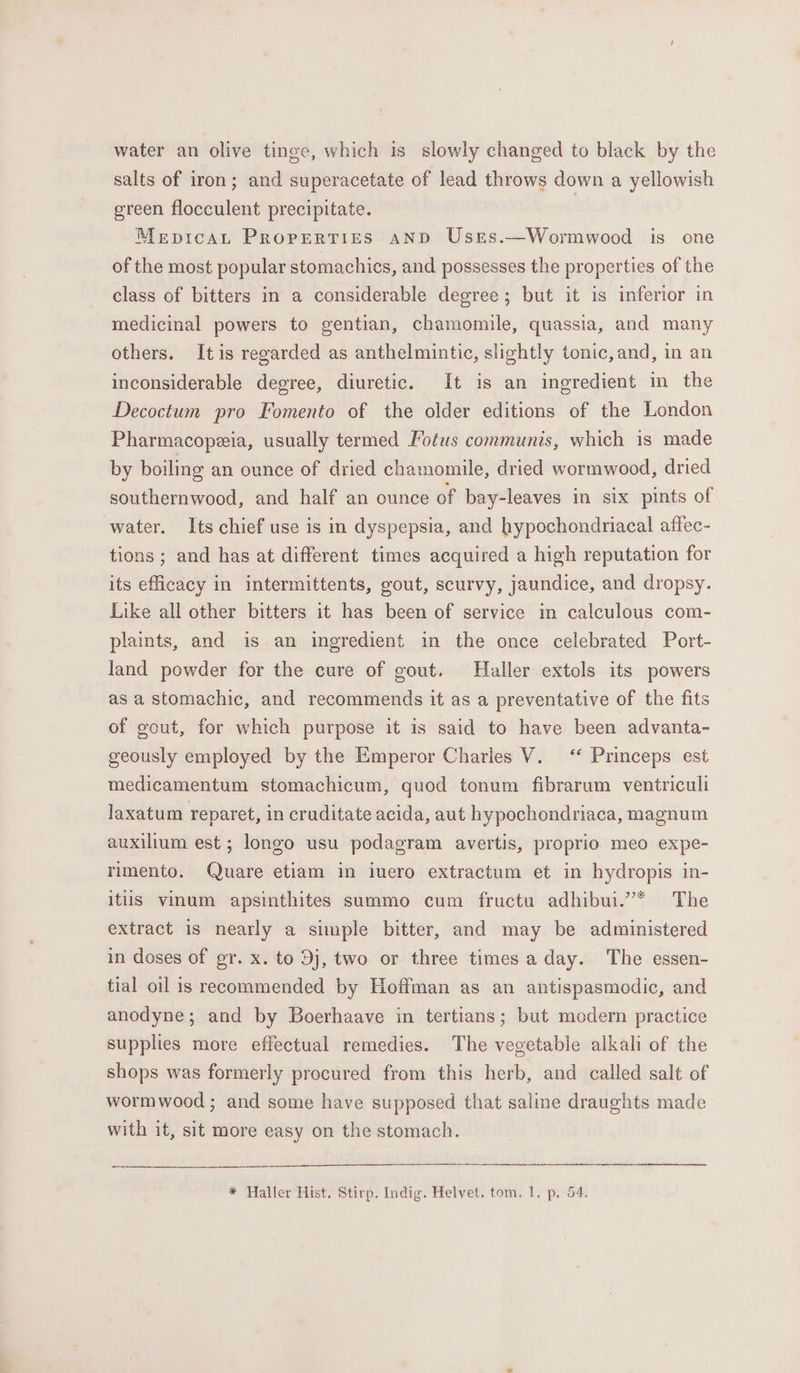 water an olive tinge, which is slowly changed to black by the salts of iron; and superacetate of lead throws down a yellowish green flocculent precipitate. Mepicat Properties AND Uses.—Wormwood is one of the most popular stomachics, and possesses the properties of the class of bitters in a considerable degree; but it is inferior in medicinal powers to gentian, chamomile, quassia, and many others. Itis regarded as anthelmintic, slightly tonic,and, in an inconsiderable degree, diuretic. It is an ingredient in the Decoctum pro Fomento of the older editions of the London Pharmacopzia, usually termed Potus communis, which is made by boiling an ounce of dried chamomile, dried wormwood, dried southernwood, and half an ounce of bay-leaves in six pints of water. Its chief use is in dyspepsia, and hypochondriacal affec- tions; and has at different times acquired a high reputation for its efficacy in intermittents, gout, scurvy, jaundice, and dropsy. Like all other bitters it has been of service in calculous com- plaints, and is an ingredient in the once celebrated Port- land powder for the cure of gout. Haller extols its powers as astomachic, and recommends it as a preventative of the fits of gout, for which purpose it is said to have been advanta- geously employed by the Emperor Charles V. “‘ Princeps est medicamentum stomachicum, quod tonum fibrarum ventriculi laxatum reparet, in cruditate acida, aut hypochondriaca, magnum auxilium est; longo usu podagram avertis, proprio meo expe- rimento. Quare etiam in iuero extractum et in hydropis in- itiis vinum apsinthites summo cum fructu adhibui.”* The extract is nearly a simple bitter, and may be administered in doses of gr. x. to Dj, two or three times aday. The essen- tial oil is recommended by Hoffman as an antispasmodic, and anodyne; and by Boerhaave in tertians; but modern practice supplies more effectual remedies. The vegetable alkali of the shops was formerly procured from this herb, and called salt of wormwood ; and some have supposed that saline draughts made with it, sit more easy on the stomach.