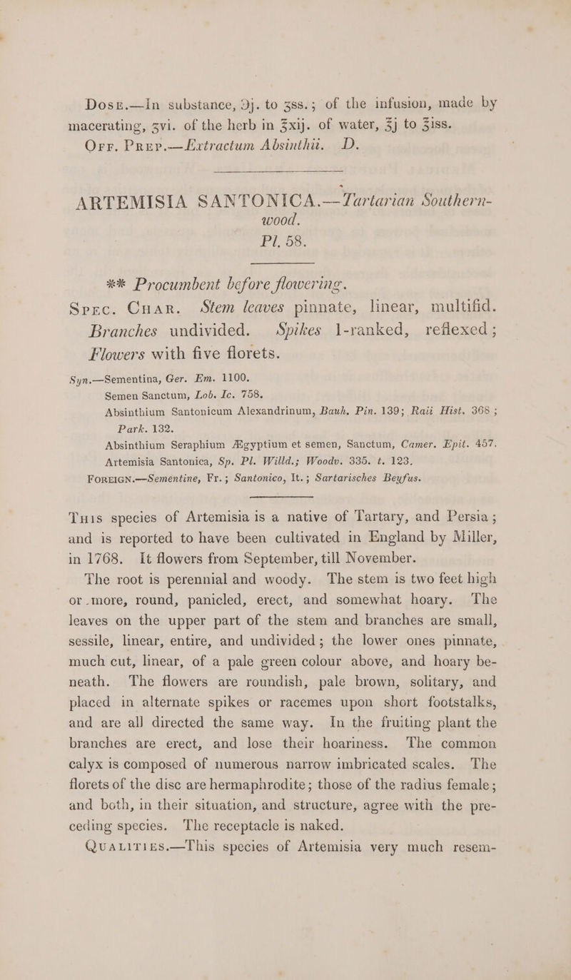 Dosz.—Iin substance, 3j. to 388.; of the infusion, made by macerating, 3vi. of the herb in 3xij. of water, 3j to 3iss. Orr. Prep.—Lxtractum Absinthu. D. ARTEMISIA SANTONICA.—Tuartarian Southern- wood. Pi-ds. **&amp; Procumbent before flowering. Spec. Cuar. Stem leaves pinnate, linear, multifid. Branches undivided. Spikes l-ranked, reflexed; Flowers with five florets. Syn.—Sementina, Ger. Em. 1100. Semen Sanctum, Lod. Ic. 758. Absinthium Santonicum Alexandrinum, Bauh. Pin. 139; Raii Hist. 368 ; Park. 132. Absinthium Seraphium Aigyptium et semen, Sanctum, Camer. Epit. 457, Artemisia Santonica, Sp. Pl. Willd.; Woodv. 335. ¢. 123. FoREIGN.—-Sementine, Fr.; Santonieo, It.; Sartarisches Beyfus. Tuis species of Artemisia is a native of Tartary, and Persia ; and is reported to have been cultivated in England by Miller, in 1768. It flowers from September, till November. The root is perennial and woody. The stem is two feet high or more, round, panicled, erect, and somewhat hoary. The leaves on the upper part of the stem and branches are small, sessile, linear, entire, and undivided ; the lower ones pinnate, much cut, linear, of a pale green colour above, and hoary be- neath. The flowers are roundish, pale brown, solitary, and placed in alternate spikes or racemes upon short footstalks, and are all directed the same way. In the fruiting plant the branches are erect, and lose their hoariness. The common calyx is composed of numerous narrow imbricated scales. The florets of the disc are hermaphrodite; those of the radius female ; and both, in their situation, and structure, agree with the pre- ceding species. The receptacle is naked. QuaLirizs.—This species of Artemisia very much resem-