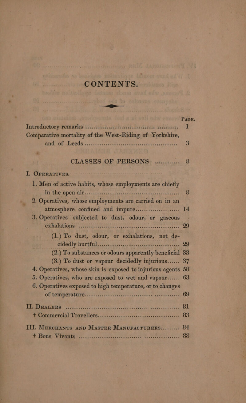 CONTENTS. ——— PAGE Introdnctoryatemittles! t:\.odad.cenh oh So cae aids. ] Comparative mortality of the West-Riding of Yorkshire, BL OBE bP OOS soc cise cc seer Ware eetee cas eh adnecee dawbes ay CLASSES OF PERSONS ............ 2 Hien I. OPERATIVES. 1. Men of active habits, whose employments are chiefly ATe SUR VOSE RAL. 621 tan ghee ndhialene ate tage ats cee anaes 8 2. Operatives, whose employments are carried on in an atmosphere confined and impure..................64 14 3. Operatives subjected to dust, odour, or gaseous exhalations ......... of NOR a ES AI RR Ae ai Sm ae 29 (1.) To dust, odour, or exhalations, not de- Sided yw Tretehae ae ita ont 29 (2.) To substances or odours apparently beneficial 33 (3.) To dust or vapour decidedly injurious...... 37 4. Operatives, whose skin is exposed to injurious agents 58 5. Operatives, who are exposed to wet and vapour...... 63 6. Operatives exposed to high temperature, or to changes CE RCMRPIORO LUE sess todas se cenucotse cot adrvenpeents 69 MM Seis Pore ooo SUNG s Sadan bals Col dpacatiay Bu sihd wtane Ak ke 81 wpemomercial Travellers: .i0s ac... -.&lt;cee) &lt;» anand ahs okt een oes 3 III. Mercuants AnD MastER MANUFACTURERS......... 84 oP -EiOtiiges VeRO: . «ca seats Cai oe ae Sy eect eee 88