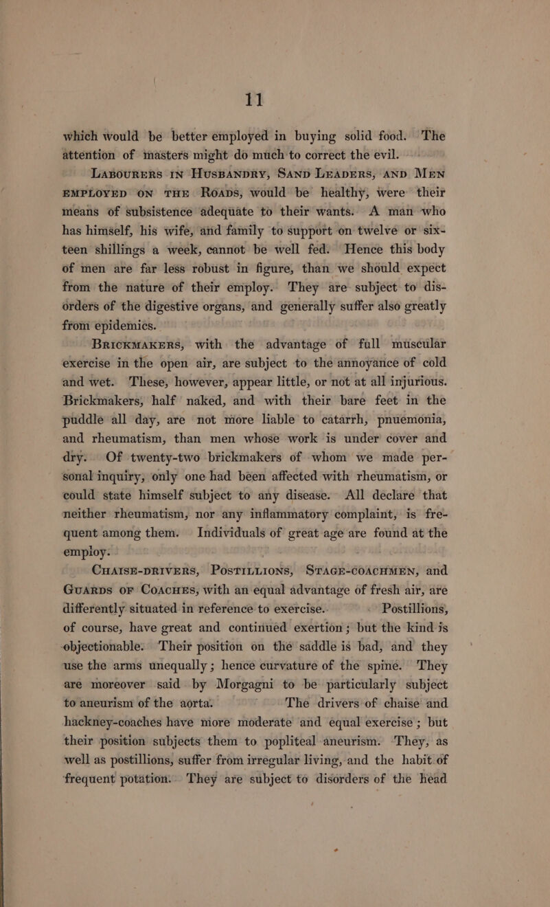 1] which would be better employed in buying solid food. The attention of masters might do much ‘to correct the evil. LanourEeRs in Huspanpry, SAND LEADERS, AND MeN EMPLOYED ON THE RoAvs, would: be healthy, were their means Of subsistence adequate to their wants.. A man who has himself, his wife, and family to support on twelve or six- teen shillings a week, cannot be well fed. Hence this body of men are far less robust in figure, than we should expect from the nature of their employ. They are subject to dis- orders of the digestive organs, and generally suffer also greatly from epidemics. BRICKMAKERS, with the advantage of full muscular exercise in the open air, are subject to the annoyance of cold and wet. These, however, appear little, or not at all injurious. Brickmakers, half naked, and with their bare feet in the puddle all day, are not more liable to catarrh, pnuemonia, and rheumatism, than men whose work is under cover and dry. Of twenty-two brickmakers of whom we made per- sonal inquiry, only one had been affected with rheumatism, or could state himself subject to any disease. All declare that neither rheumatism, nor any inflammatory complaint, is fre- quent among them. Individuals of great age are found at the employ: | CHAISE-DRIVERS, PosTILLioNns, STAGE-COACHMEN, and Gvuarps or CoacHEs, with an equal advantage of fresh air, are differently situated in reference to exercise.. - Postillions, of course, have great and continued exertion; but the kind is objectionable. ‘Their position on thé saddle is bad, and they use the arms unequally ; hence curvature of the spine. They are moreover said by Morgagni to be particularly subject to aneurism of the aorta. : The drivers of chaise and hackney-coaches have more moderate and equal exercise ; but their position subjects them to popliteal aneurism. ‘They, as well as postillions, suffer from irregular living, and the habit. of frequent potation.. They are subject to disorders of the head