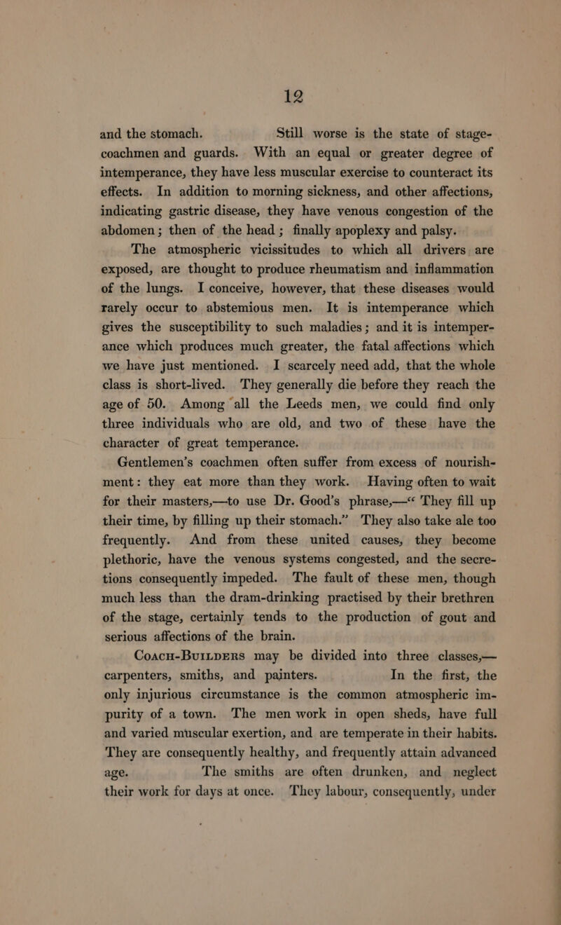 and the stomach. Still worse is the state of stage- coachmen and guards. With an equal or greater degree of intemperance, they have less muscular exercise to counteract its effects. In addition to morning sickness, and other affections, indicating gastric disease, they have venous congestion of the abdomen ; then of the head ; finally apoplexy and palsy. The atmospheric vicissitudes to which all drivers. are exposed, are thought to produce rheumatism and inflammation of the lungs. I conceive, however, that these diseases would rarely occur to abstemious men. It is intemperance which gives the susceptibility to such maladies; and it is intemper- ance which produces much greater, the fatal affections which we have just mentioned. I scarcely need add, that the whole class is short-lived. They generally die before they reach the age of 50. Among all the Leeds men, we could find only three individuals who are old, and two of these have the character of great temperance. Gentlemen’s coachmen often suffer from excess of nourish- ment: they eat more than they work. Having often to wait for their masters,—to use Dr. Good’s phrase,—< They fill up their time, by filling up their stomach.” They also take ale too frequently. And from these united causes, they become plethoric, have the venous systems congested, and the secre- tions consequently impeded. The fault of these men, though much less than the dram-drinking practised by their brethren of the stage, certainly tends to the production of gout and serious affections of the brain. Coacu-BuiLpEerRs may be divided into three classes,— carpenters, smiths, and painters. In the first, the only injurious circumstance is the common atmospheric im- purity of a town. The men work in open sheds, have full and varied muscular exertion, and are temperate in their habits. They are consequently healthy, and frequently attain advanced age. The smiths are often drunken, and_ neglect their work for days at once. They labour, consequently, under EE ee