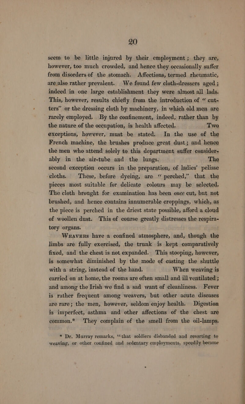 seem to be little injured by their employment ; they are, however, too much crowded, and hence they occasionally suffer from disorders of the stomach. Affections, termed rheumatic, are_also rather prevalent. We found few cloth-dressers aged ; indeed in one large establishment they were almost all lads. This, however, results chiefly from the introduction of “ cut- ters” or the dressing cloth by machinery, in which old men are rarely employed. By the confinement, indeed, rather than by the nature of the occupation, is health affected. Two exceptions, however, must be stated. In the use of the French machine, the brushes produce great dust; and hence the men who attend solely to this department suffer consider- ably in the air-tube and the lungs. The second exception occurs in the preparation, of ladies’ pelisse ‘cloths. | These, before dyeing, are “ perched,” that the pieces most suitable for delicate colours may be selected. The cloth brought for examination has been once cut, but not brushed, and hence contains innumerable croppings, which, as the piece is perched in the driest state possible, afford a cloud of woollen dust. This of course greatly distresses the respira- tory organs. Weavers have a confined atmosphere, and, though the limbs are fully exercised, the trunk is kept comparatively fixed, and the chest is not expanded. This stooping, however, is somewhat diminished by the mode of casting the shuttle with a string, instead of the hand. When weaving is carried on at home, the rooms are often small and ill ventilated ; and among the Irish we find a sad want of cleanliness. Fever is rather frequent among weavers, but other acute diseases are rare; the men, however, seldom enjoy health. Digestion is imperfect, asthma and other affections of the chest are common.* They complain of the smell from the oil-lamps. * Dr. Murray remarks, ‘‘that soldiers disbanded and resorting to weaving, or other confined and sedentary employments, speedily became