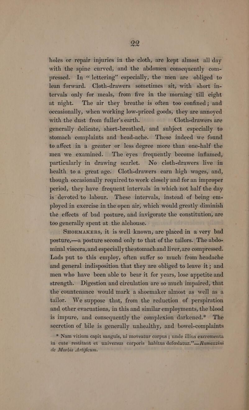 holes or repair injuries in the cloth, are kept almost all day with the spine curved, and the abdomen consequently com- pressed. In “ lettering” especially, the men are obliged to lean forward. Cloth-drawers sometimes sit, with short in- tervals only for meals, from five in the morning till eight at night. The air they breathe is often too confined ; and occasionally, when working low-priced goods, they are annoyed with the dust from fuller’s earth. Cloth-drawers are generally delicate, short-breathed, and subject especially to stomach complaints and head-ache. These indeed we found to affect in a greater or less degree more than one-half the men we examined. The eyes frequently become inflamed, particularly in drawing scarlet. No cloth-drawers live in health toa great age. Cloth-drawers earn high wages, and, though occasionally required to work closely and for an improper period, they have frequent intervals in which not half the day is devoted to labour. These intervals, instead of being em- ployed in exercise in the open air, which would greatly diminish the effects of bad posture, and invigorate the constitution, are too generally spent at the alehouse. -SHOEMAKERS, it is well known, are placed in a very bad minal viscera, and especially the stomach and liver, are compressed. Lads put to this employ, often suffer so much from headache and general indisposition that they are obliged to leave it; and men who have been able to bear it for years, lose appetite and strength. Digestion and circulation are so much impaired, that the countenance would mark a shoemaker almost as well as a tailor. We suppose that, from the reduction of perspiration and other evacuations, in this and similar employments, the blood is impure, and consequently the complexion darkened.* The secretion of bile is generally unhealthy, and bowel-complaints * Nam vitium capit sanguis, ni moveatur corpus ; unde illius excrementa in cute restitant et universus corporis habitus defeedatur.”—Ramazzini de Morbis Artificum. a ———— re