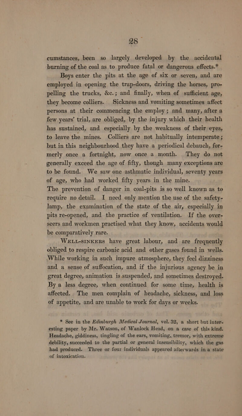 cumstances, been so largely developed by the accidental burning of the coal as to produce fatal or dangerous effects.* Boys enter the pits at the age of six or seven, and are employed in opening the trap-doors, driving the horses, pro- pelling the trucks, &amp;c.; and finaly, when of suflicient age, they become colliers. Sickness and vomiting sometimes affect persons at their commencing the employ; and many, after a few years’ trial, are obliged, by the injury which their health has sustained, and especially by the weakness of their eyes, to leave the mines. Colliers are not habitually intemperate ; but in this neighbourhood they have a periodical debauch, for- merly once a fortnight, now once a month. They do not generally exceed the age of fifty, though many exceptions are to be found. We saw one asthmatic individual, seventy years of age, who had worked fifty years in the mine. The prevention of danger in coal-pits is so well known as to require no detail. I need only mention the use of the safety- lamp, the examination of the state of the air, especially in pits re-opened, and the practice of ventilation. If the over- seers and workmen practised what they know, accidents would be comparatively rare. WELL-SINKERS have great labour, and are frequently obliged to respire carbonic acid and other gases found in wells. While working in such impure atmosphere, they feel dizziness and a sense of suffocation, and if the injurious agency be in great degree, animation is suspended, and sometimes destroyed. By a less degree, when continued for some time, health is affected. The men complain of headache, sickness, and loss of appetite, and are unable to work for days or weeks. * See in the Edinburgh Medical Journal, vol. 32, a short but inter- esting paper by Mr. Watson, of Wanlock Head, on a case of this kind. Headache, giddiness, tingling of the ears, vomiting, tremor, with extreme debility, succeeded to the partial or general insensibility, which the gas had produced. Three or four individuals appeared afterwards in a state of intoxication.