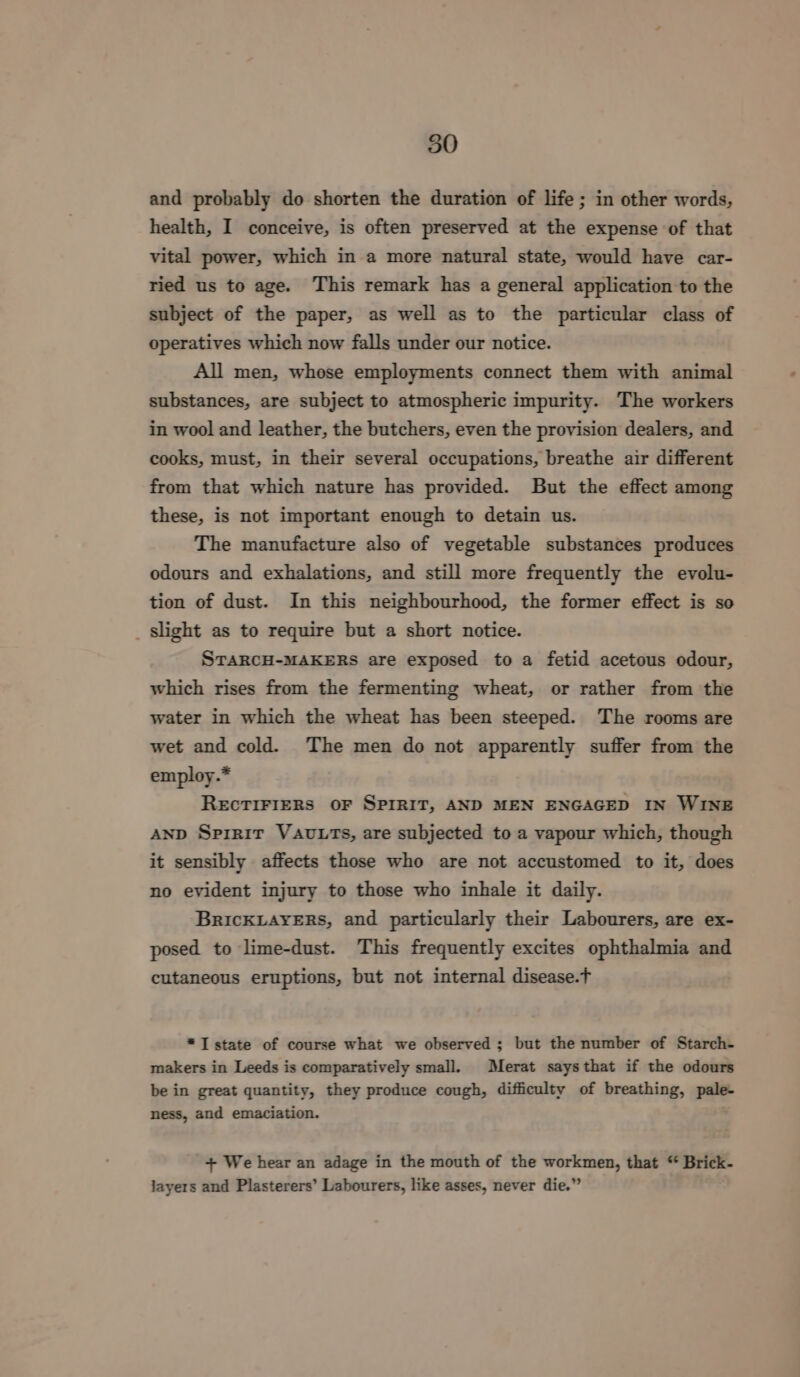 and probably do shorten the duration of life ; in other words, health, I conceive, is often preserved at the expense of that vital power, which in a more natural state, would have car- ried us to age. This remark has a general application to the subject of the paper, as well as to the particular class of operatives which now falls under our notice. All men, whose employments connect them with animal substances, are subject to atmospheric impurity. The workers in wool and leather, the butchers, even the provision dealers, and cooks, must, in their several occupations, breathe air different from that which nature has provided. But the effect among these, is not important enough to detain us. The manufacture also of vegetable substances produces odours and exhalations, and still more frequently the evolu- tion of dust. In this neighbourhood, the former effect is so _ slight as to require but a short notice. STARCH-MAKERS are exposed to a fetid acetous odour, which rises from the fermenting wheat, or rather from the water in which the wheat has been steeped. The rooms are wet and cold. The men do not apparently suffer from the employ.* ReEcTIFIERS OF SPIRIT, AND MEN ENGAGED IN WINE AND Spirit VauLtTs, are subjected to a vapour which, though it sensibly affects those who are not accustomed to it, does no evident injury to those who inhale it daily. BricKLAYERS, and particularly their Labourers, are ex- posed to lime-dust. This frequently excites ophthalmia and cutaneous eruptions, but not internal disease.t *I state of course what we observed; but the number of Starch- makers in Leeds is comparatively small. Merat saysthat if the odours be in great quantity, they produce cough, difficulty of breathing, pale- ness, and emaciation. + We hear an adage in the mouth of the workmen, that “ Brick- layers and Plasterers’ Labourers, like asses, never die.”