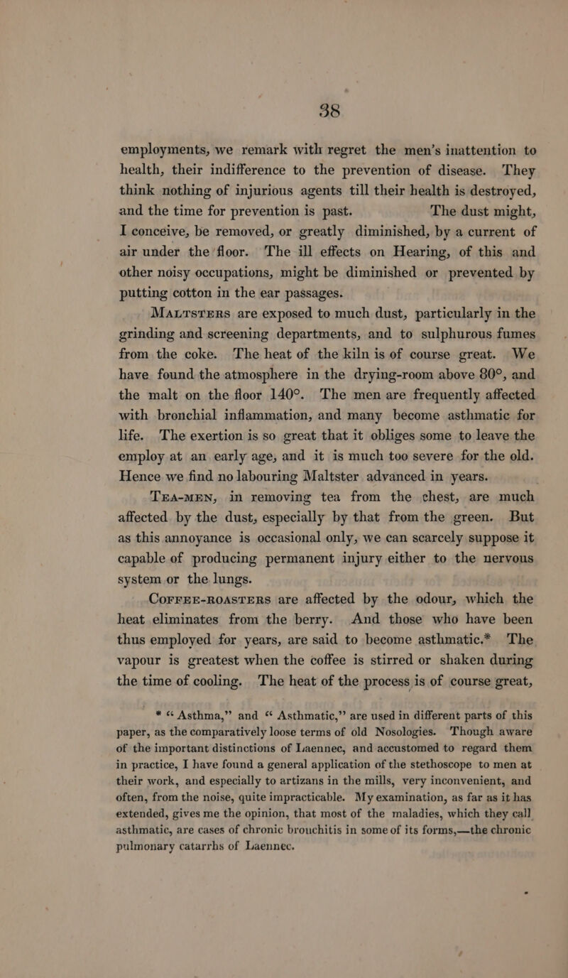 employments, we remark with regret the men’s inattention to health, their indifference to the prevention of disease. They think nothing of injurious agents till their health is destroyed, and the time for prevention is past. The dust might, I conceive, be removed, or greatly diminished, by a current of air under the floor. The ill effects on Hearing, of this and other noisy occupations, might be diminished or prevented by putting cotton in the ear passages. Marsters are exposed to much dust, particularly in the grinding and screening departments, and to sulphurous fumes fromthe coke. The heat of the kiln is of course great. We have. found the atmosphere in the drying-room above 80°, and the malt on the floor 140°. The men are frequently affected with bronchial inflammation, and many become asthmatic for life. The exertion is so great that it obliges some to leave the employ at an early age, and it is much too severe for the old. Hence we find no labouring Maltster advanced in years. TEA-MEN, in removing tea from the chest, are much affected by the dust, especially by that from the green. But as this annoyance is occasional only, we can scarcely suppose it capable of producing permanent injury either to the nervous system or the lungs. CorFEE-ROASTERS are affected by the odour, which the heat eliminates from the berry. And those who have been thus employed for years, are said to become asthmatic.* The vapour is greatest when the coffee is stirred or shaken during the time of cooling. The heat of the process is of course great, * « Asthma,” and “ Asthmatic,” are used in different parts of this paper, as the comparatively loose terms of old Nosologies. Though aware of the important distinctions of Laennec, and accustomed to regard them in practice, I have found a general application of the stethoscope to men at their work, and especially to artizans in the mills, very inconvenient, and often, from the noise, quite impracticable. My examination, as far as it has extended, gives me the opinion, that most of the maladies, which they call asthmatic, are cases of chronic brouchitis in some of its forms,—the chronic pulmonary catarrhs of Laennec.