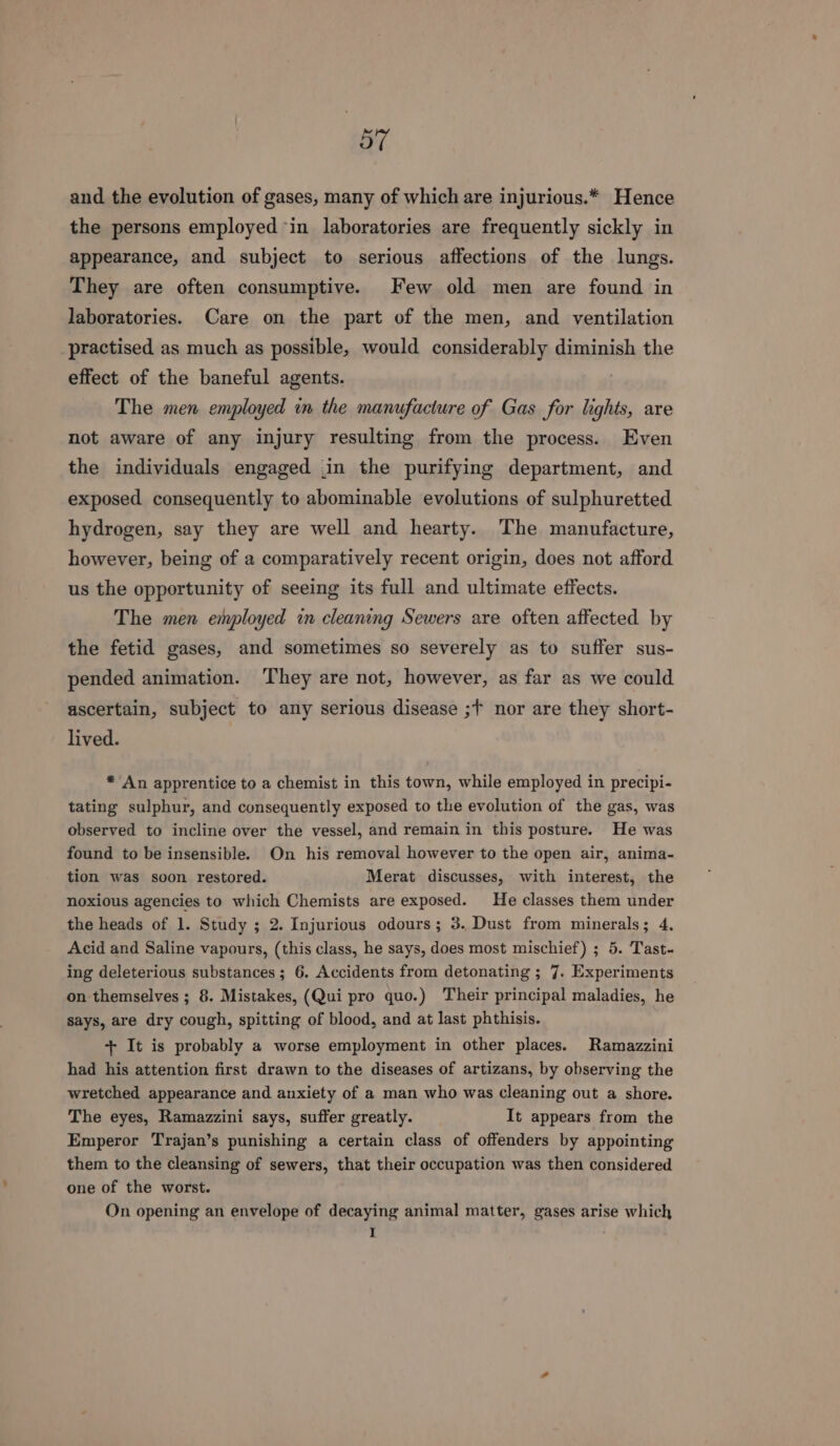 “57 and the evolution of gases, many of which are injurious.* Hence the persons employed in laboratories are frequently sickly in appearance, and subject to serious affections of the lungs. They are often consumptive. Few old men are found in laboratories. Care on the part of the men, and ventilation practised as much as possible, would considerably diminish the effect of the baneful agents. The men employed in the manufacture of Gas for lights, are not aware of any injury resulting from the process. Even the individuals engaged .in the purifying department, and exposed consequently to abominable evolutions of sulphuretted hydrogen, say they are well and hearty. The manufacture, however, being of a comparatively recent origin, does not afford us the opportunity of seeing its full and ultimate effects. The men employed in cleaning Sewers are often affected by the fetid gases, and sometimes so severely as to suffer sus- pended animation. They are not, however, as far as we could ascertain, subject to amy serious disease ;f nor are they short- lived. *’An apprentice to a chemist in this town, while employed in precipi- tating sulphur, and consequently exposed to the evolution of the gas, was observed to incline over the vessel, and remain in this posture. He was found to be insensible. On his removal however to the open air, anima- tion was soon restored. Merat discusses, with interest, the noxious agencies to which Chemists are exposed. He classes them under the heads of 1. Study ; 2. Injurious odours; 3. Dust from minerals; 4, Acid and Saline vapours, (this class, he says, does most mischief) ; 5. Tast- ing deleterious substances; 6. Accidents from detonating ; 7. Experiments on themselves ; 8. Mistakes, (Qui pro quo.) Their principal maladies, he says, are dry cough, spitting of blood, and at last phthisis. + It is probably a worse employment in other places. Ramazzini had his attention first drawn to the diseases of artizans, by observing the wretched appearance and anxiety of a man who was cleaning out a shore. The eyes, Ramazzini says, suffer greatly. It appears from the Emperor Trajan’s punishing a certain class of offenders by appointing them to the cleansing of sewers, that their occupation was then considered one of the worst. On opening an envelope of decaying animal matter, gases arise which I :