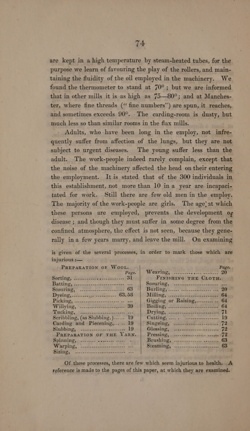 are kept in a high temperature by steam-heated tubes, for the purpose we learn of favouring the play of the rollers, and main- taining the fluidity of the oil employed in the machinery. We found the thermometer to stand at 70°; but we are informed that in other mills it is as high as 75—80°; and at Manches- ter, where fine threads (“fine numbers’) are spun, it reaches, and sometimes exceeds 90°. The carding-room is dusty, but much less so than similar rooms in the flax mills. Adults, who have been long in the employ, not infre- quently suffer from affection of the lungs, but they are not subject to urgent diseases. The young suffer less than the adult. The work-people indeed rarely complain, except that the noise of the machinery affected the head on their entering the employment. It is stated that of the 300 individuals in this establishment, not more than 10 ina year are incapaci- tated for work. Still there are few old men in the employ. The majority of the work-people are girls. The age’at which these persons are employed, prevents the development og disease ; and though they must suffer in some degree from the confined atmosphere, the effect is not seen, because they gene- rally ina few years marry, and leave the mill. On examining is given of the several processes, in order to mark those which are injurious :— PREPARATION OF WOOL. Page. Pe bo WP CASIOGS olden. docs cock tet aeuns 20 Goxting, Sacisisvdvtras.. dasa--- 31 FINISHING THE CLOTH. eee ee a a Satan SCORE UIT, 0h &lt;ak snetgndsointa Saeed a alls AR BE AI 9 63 SGTUM GS... Lose. 2.0 Se eerene ome 20° Dysieg, i. 5 iee-..- 63.58 Milling, ..0padivckti\t bee 64 a ee eer ot Gigging or Raising,......... .. 64 Wilying, ©... 20S: 39 Boiling). ALATA IARI GAs 64 Ne ne oleate en shia ahs ae Drying, (-c556+,3--o sno 71 Scribbling, (as Slubbing.)...... 19 WAR RAIM oha oe cB ereent masinaa ous 19 Carding and Piecening,... .. 19 Singsiig; 42.:- fad. 25-452 72 Blaalabinagy, oi. dp dee erie ways sande wav 19 Glogsing’) Jatifhas~-.. £285.04 72 PREPARATION OF THE YARN. ee a 72 ee eg ene OL Ree 63 WU EBOS, ec nsetennnabennerecexener Bee ag ER Rpg set 63 TURN pac cecccnamnachivabneneskW®. sax