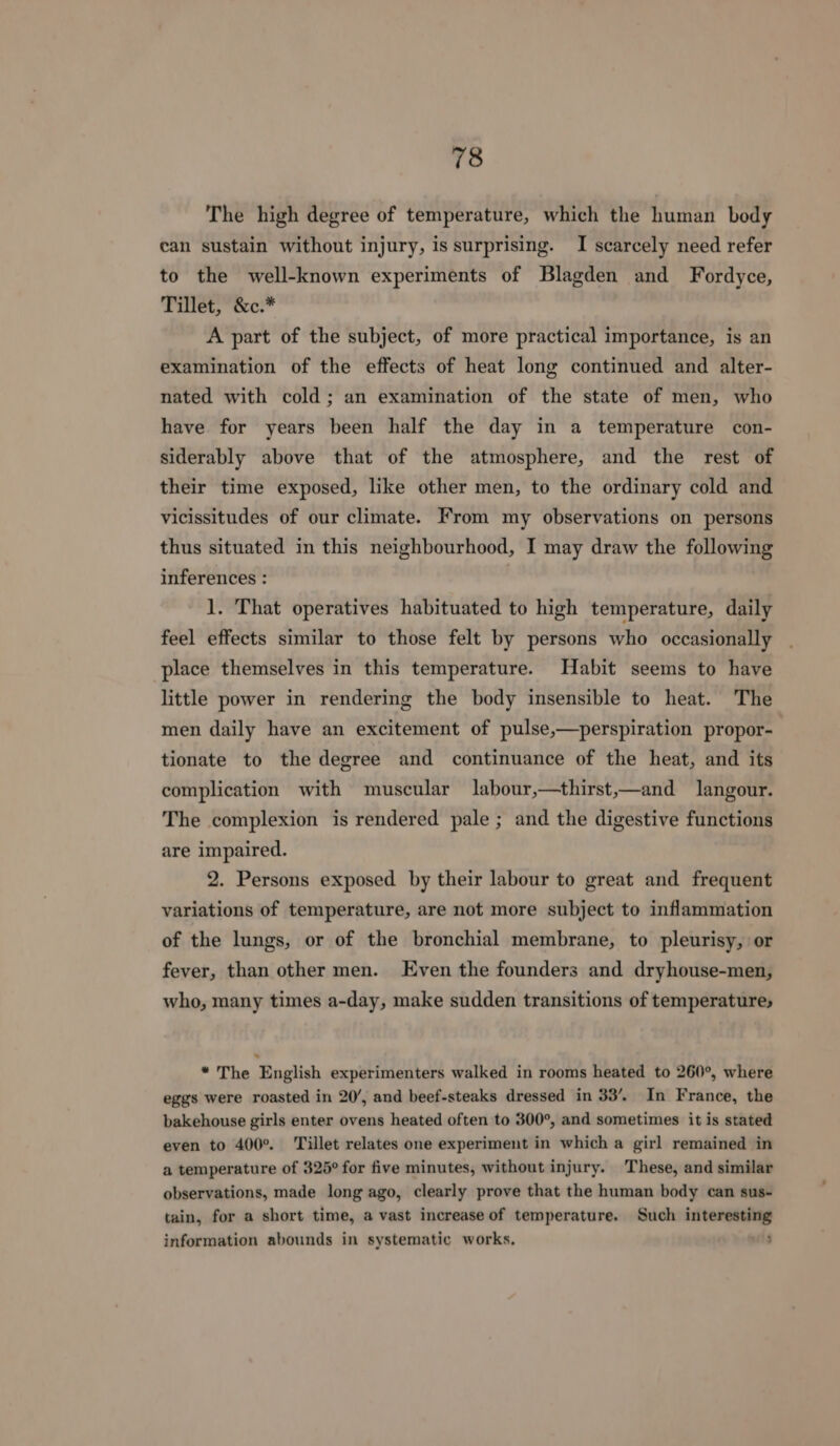 The high degree of temperature, which the human body can sustain without injury, is surprising. I scarcely need refer to the well-known experiments of Blagden and Fordyce, Tillet, &amp;c.* A part of the subject, of more practical importance, is an examination of the effects of heat long continued and alter- nated with cold; an examination of the state of men, who have for years been half the day in a temperature con- siderably above that of the atmosphere, and the rest of their time exposed, like other men, to the ordinary cold and vicissitudes of our climate. From my observations on persons thus situated in this neighbourhood, I may draw the following inferences : 1. That operatives habituated to high temperature, daily feel effects similar to those felt by persons who occasionally place themselves in this temperature. Habit seems to have little power in rendering the body insensible to heat. The men daily have an excitement of pulse,—perspiration propor- tionate to the degree and continuance of the heat, and its complication with muscular labour,—thirst,—and langour. The complexion is rendered pale ; and the digestive functions are impaired. 2. Persons exposed by their labour to great and frequent variations of temperature, are not more subject to inflammation of the lungs, or of the bronchial membrane, to pleurisy, or fever, than other men. Even the founders and dryhouse-men, who, many times a-day, make sudden transitions of temperature; . * The English experimenters walked in rooms heated to 260°, where eggs were roasted in 20’, and beef-steaks dressed in 33’. In France, the bakehouse girls enter ovens heated often to 300°, and sometimes it is stated even to 400°. Tillet relates one experiment in which a girl remained in a temperature of 325° for five minutes, without injury. These, and similar observations, made long ago, clearly prove that the human body can sus- tain, for a short time, a vast increase of temperature. Such interesting information abounds in systematic works. ’