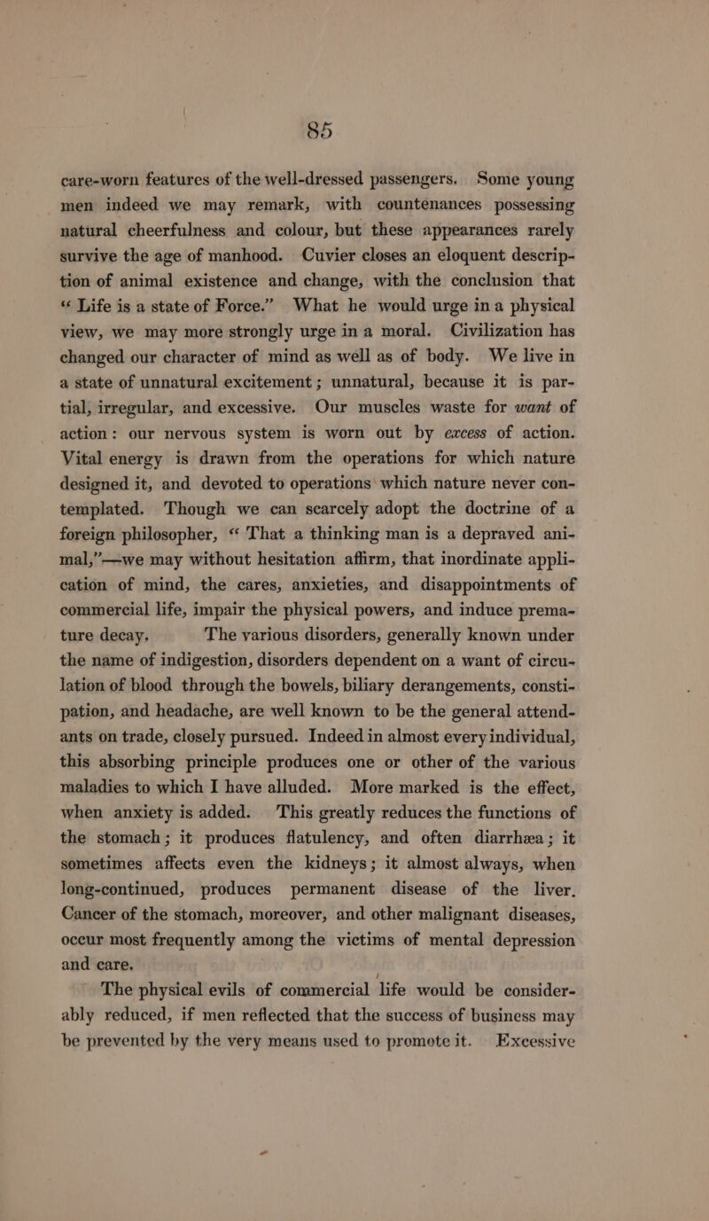 care-worn features of the well-dressed passengers. Some young men indeed we may remark, with countenances possessing natural cheerfulness and colour, but these appearances rarely survive the age of manhood. Cuvier closes an eloquent descrip- tion of animal existence and change, with the conclusion that “« Life is a state of Force.” What he would urge ina physical view, we may more strongly urge ina moral. Civilization has changed our character of mind as well as of body. We live in a state of unnatural excitement ; unnatural, because it is par- tial, irregular, and excessive. Our muscles waste for want of action: our nervous system is worn out by excess of action. Vital energy is drawn from the operations for which nature designed it, and devoted to operations which nature never con- templated. Though we can scarcely adopt the doctrine of a foreign philosopher, “ That a thinking man is a depraved ani- mal,”—we may without hesitation affirm, that inordinate appli- cation of mind, the cares, anxieties, and disappointments of commercial life, impair the physical powers, and induce prema- ture decay, The various disorders, generally known under the name of indigestion, disorders dependent on a want of circu- lation of blood through the bowels, biliary derangements, consti- pation, and headache, are well known to be the general attend- ants on trade, closely pursued. Indeed in almost every individual, this absorbing principle produces one or other of the various maladies to which I have alluded. More marked is the effect, when anxiety is added. This greatly reduces the functions of the stomach; it produces flatulency, and often diarrhea ; it sometimes affects even the kidneys; it almost always, when long-continued, produces permanent disease of the liver, Cancer of the stomach, moreover, and other malignant diseases, occur most frequently among the victims of mental depression and care. The physical evils of commercial life would be consider- ably reduced, if men reflected that the success of business may be prevented by the very means used to promote it. Excessive