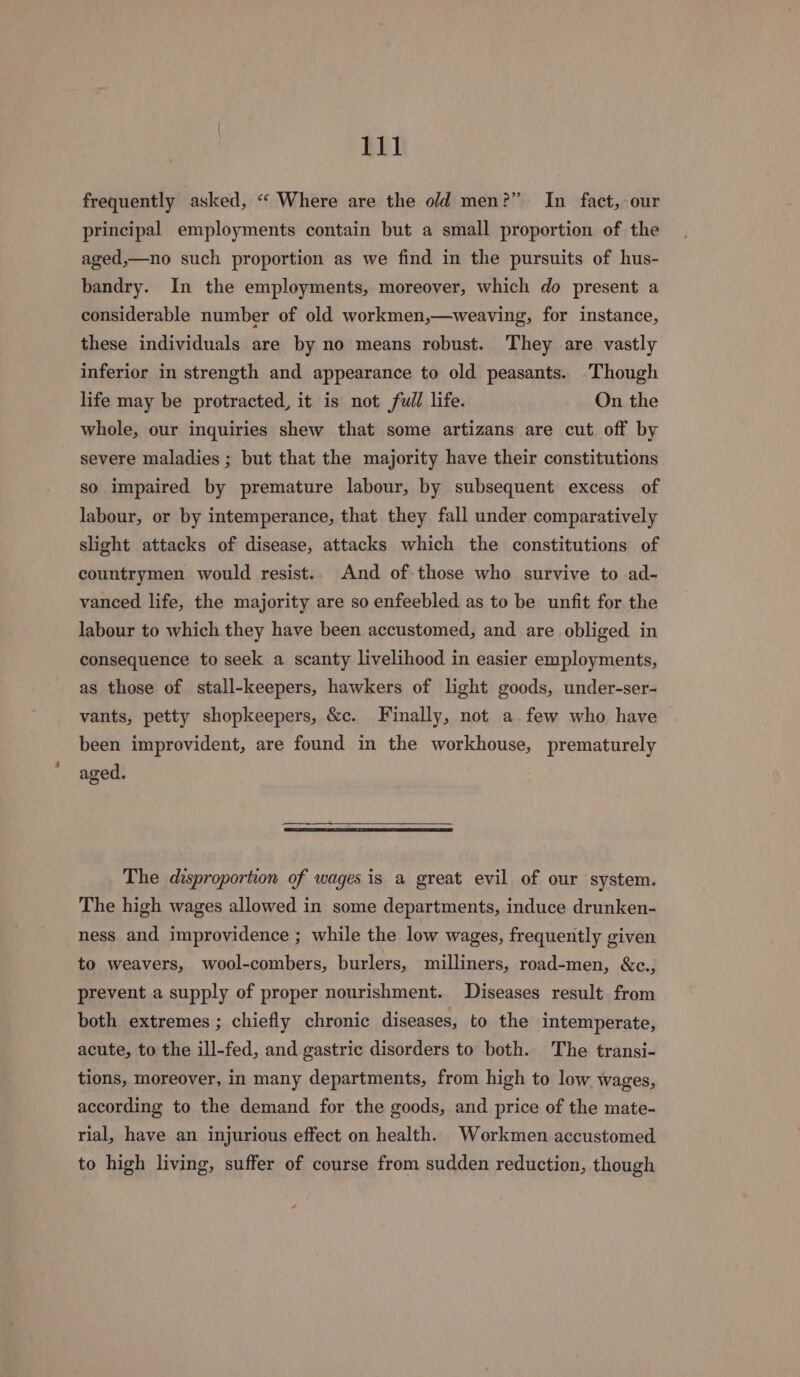 frequently asked, “‘ Where are the old men?” In fact, our principal employments contain but a small proportion of the aged,—no such proportion as we find in the pursuits of hus- bandry. In the employments, moreover, which do present a considerable number of old workmen,—weaving, for instance, these individuals are by no means robust. They are vastly inferior in strength and appearance to old peasants. . Though life may be protracted, it is not full life. On the whole, our inquiries shew that some artizans are cut off by severe maladies ; but that the majority have their constitutions so impaired by premature labour, by subsequent excess of labour, or by intemperance, that they fall under comparatively slight attacks of disease, attacks which the constitutions of countrymen would resist.. And of those who survive to ad- vanced life, the majority are so enfeebled as to be unfit for the labour to which they have been accustomed, and are obliged in consequence to seek a scanty livelihood in easier employments, as those of stall-keepers, hawkers of light goods, under-ser- vants, petty shopkeepers, &amp;c. Finally, not a. few who have been improvident, are found in the workhouse, prematurely aged. The disproportion of wages is a great evil of our system. The high wages allowed in some departments, induce drunken- ness and improvidence ; while the low wages, frequently given to weavers, wool-combers, burlers, milliners, road-men, &amp;c., prevent a supply of proper nourishment. Diseases result from both extremes ; chiefly chronic diseases, to the intemperate, acute, to the ill-fed, and gastric disorders to both. The transi- tions, moreover, in many departments, from high to low. wages, according to the demand for the goods, and price of the mate- rial, have an injurious effect on health. Workmen accustomed to high living, suffer of course from sudden reduction, though -