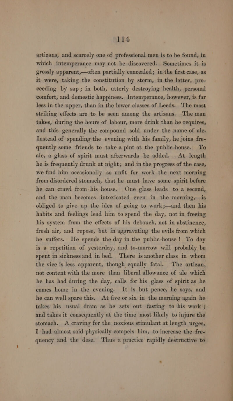 artizans, and scarcely one of professional men is to be found, in which intemperance may not be discovered. Sometimes it is grossly apparent,—often partially concealed; in the first case, as it were, taking the constitution by storm, in the latter, pro- ceeding by sap; in both, utterly destroying health, personal comfort, and domestic happiness. Intemperance, however, is far less in the upper, than in the lower classes of Leeds. The most striking effects are to be seen among the artizans. The man takes, during the hours of labour, more drink than he requires, and this generally the compound sold under the name of ale. Instead of spending the evening with his family, he joins fre- quently some friends to take a pint at the public-house. To ale, a glass of spirit must afterwards be added. At length he is frequently drunk at night; and in the progress of the case, we find him occasionally so unfit for work the next morning from disordered stomach, that he must have some spirit before he can crawl from-his house. One glass leads to a second, and the man becomes intoxicated even in the morning,—is obliged to give up the idea of going to work;—and then his habits and feelings lead him to spend the day, not in freeing his system from the effects of his debauch, not in abstinence, fresh air, and repose, but in aggravating the evils from which he suffers. He spends the day in the public-house! To day is a repetition of yesterday, and to-morrow will probably be spent in sickness and in bed. There is another class in whom the vice is less apparent, though equally fatal. The artizan, not content with the more than liberal allowance of ale which he has had during the day, calls for his glass of spirit as he comes home in the evening. It is but pence, he says, and he can well spare this. At five or six in the morning again he takes his usual dram as he sets out fasting to his work ; and takes it consequently at the time most likely to injure the stomach. A craving for the noxious stimulant at length urges, I had almost said physically compels him, to increase the fre- quency and the dose. Thus a practice rapidly destructive to