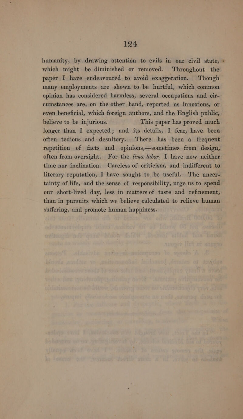 humanity, by drawing attention to evils in our civil state, » which might be diminished or removed. Throughout the paper I have endeavoured to avoid exaggeration. Though many employments are shown to be hurtful, which common opinion has considered harmless, several occupations and cir- cumstances are, on the other hand, reported as innoxious, or even beneficial, which foreign authors, and the English public, believe to be injurious. This paper has proved much longer than I expected; and its details, I fear, have been often tedious and desultory. There has been a frequent repetition of facts and opinions,—sometimes from design, often from oversight. For the lime labor, I have now neither time nor inclination. Careless of criticism, and indifferent to literary reputation, I have sought to be useful. The uncer- tainty of life, and the sense of responsibility, urge us to spend our short-lived day, less in matters of taste and refinement, than in pursuits which we believe calculated to relieve human suffering, and promote human happiness.