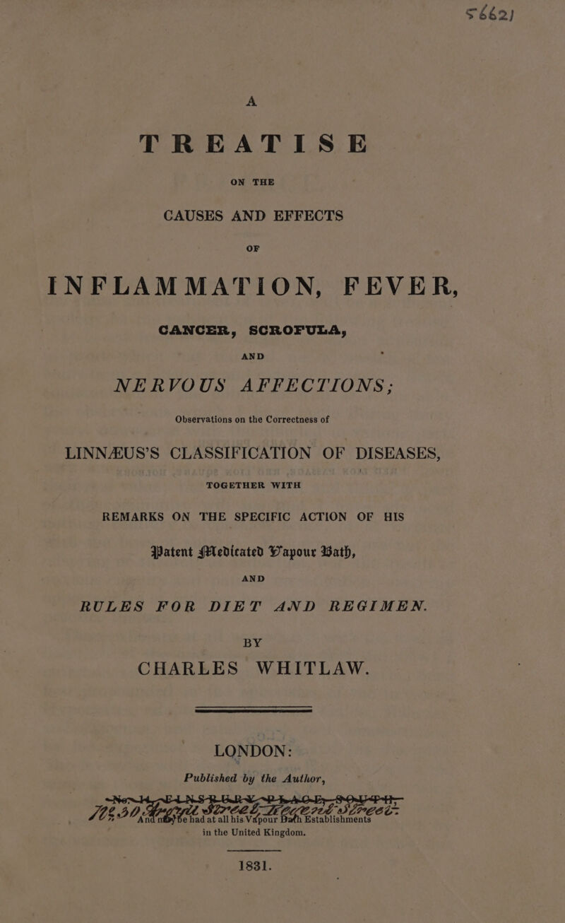 $662) A TREATISE ON THE CAUSES AND EFFECTS OF INFLAMMATION, FEVER, CANCER, SCROFULA, NERVOUS AFFECTIONS; Observations on the Correctness of LINNAUS’S CLASSIFICATION OF DISEASES, TOGETHER WITH REMARKS ON THE SPECIFIC ACTION OF HIS Patent Medicated Wapour Bath, AND RULES FOR DIET AND REGIMEN. BY CHARLES WHITLAW. LONDON: Published by the Author, bee! » at ree Li GG ered sdreet in the United Kingdom. 1831.