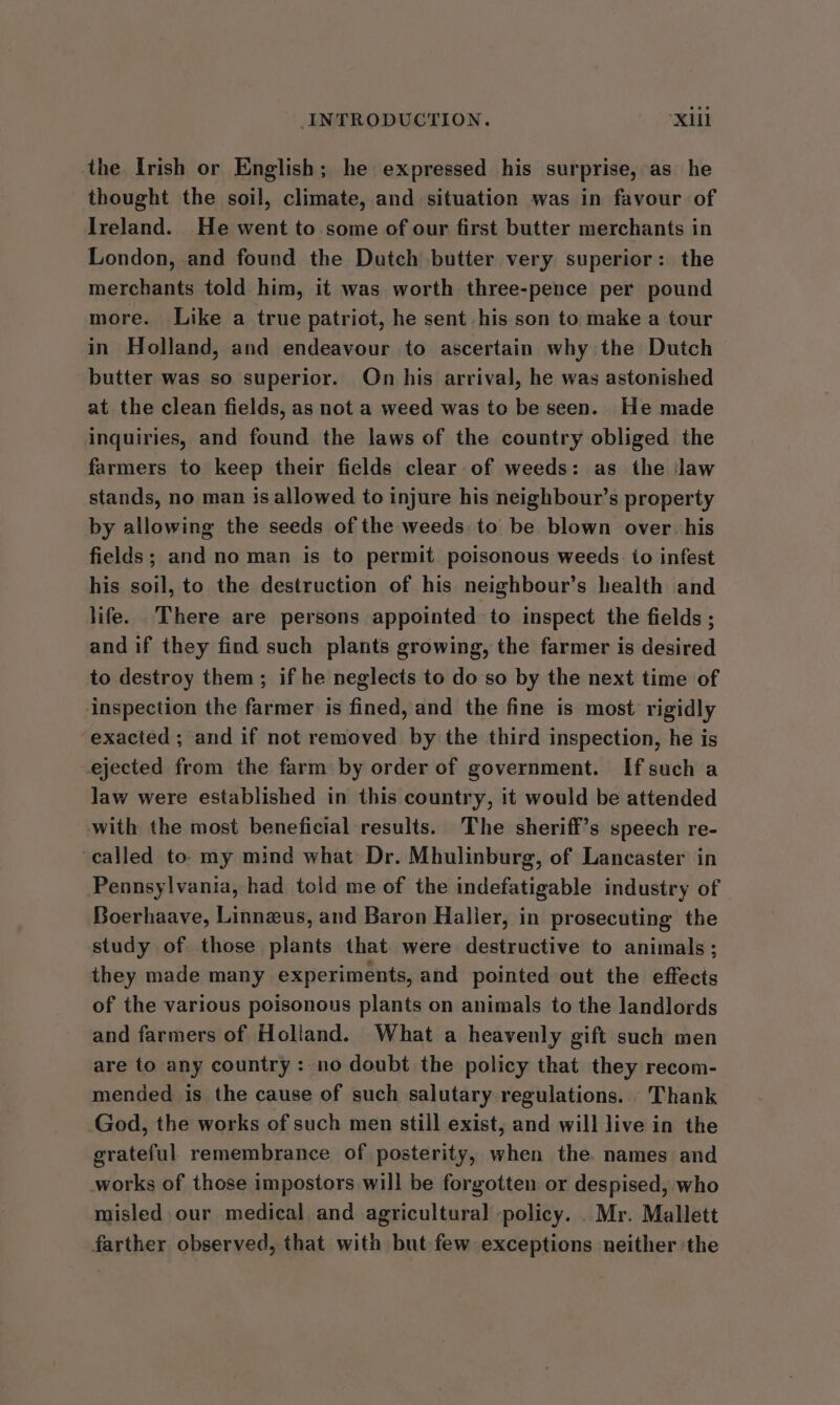 the Irish or English; he expressed his surprise, as he thought the soil, climate, and situation was in favour of Ireland. He went to some of our first butter merchants in London, and found the Dutch butter very superior: the merchants told him, it was worth three-pence per pound more. Like a true patriot, he sent his son to make a tour in Holland, and endeavour to ascertain why the Dutch butter was so superior. On his arrival, he was astonished at the clean fields, as not a weed was to be seen. He made inquiries, and found the laws of the country obliged the farmers to keep their fields clear of weeds: as the Jaw stands, no man is allowed to injure his neighbour’s property by allowing the seeds of the weeds to be blown over. his fields; and no man is to permit poisonous weeds. to infest his soil, to the destruction of his neighbour’s health and life. There are persons appointed to inspect the fields ; and if they find such plants growing, the farmer is desired to destroy them; if he neglects to do so by the next time of inspection the farmer is fined, and the fine is most rigidly exacted ; and if not removed by the third inspection, he is ejected from the farm by order of government. Ifsuch a law were established in this country, it would be attended with the most beneficial results. The sheriff’s speech re- called to. my mind what Dr. Mhulinburg, of Lancaster in Pennsylvania, had told me of the indefatigable industry of Boerhaave, Linneus, and Baron Haller, in prosecuting the study of those plants that were destructive to animals; they made many experiments, and pointed out the effects of the various poisonous plants on animals to the landlords and farmers of Holland. What a heavenly gift such men are to any country: no doubt the policy that they recom- mended is the cause of such salutary regulations. Thank God, the works of such men still exist, and will live in the grateful remembrance of posterity, when the. names and works of those impostors will be forgotten or despised, who misled our medical and agricultural -policy. .Mr. Mallett farther observed, that with but few exceptions neither ‘the