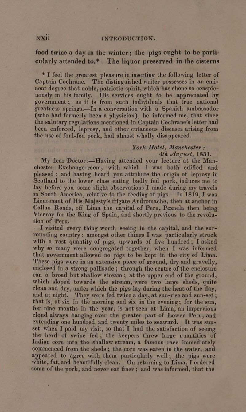 food twice a day in the winter; the pigs ought to be parti- cularly attended to.* The liquor preserved in the cisterns * T feel the greatest pleasure in inserting the following letter of Captain Cochrane. The distinguished writer possesses in an emi- nent degree that noble, patriotic spirit, which has shone so conspic- uously in his family. His services ought to be appreciated by government ; as it is from such individuals that true national greatness springs.—In a conversation with a Spanish ambassador (who had formerly been a physician), he informed me, that since the salutary regulations mentioned in Captain Cochrane’s letter had been enforced, leprosy, and other cutaneous diseases arising from the use of foul-fed pork, had almost wholly disappeared. York Hotel, Manchester ; Ath August, 1831. My dear Doctor :—Having attended your lecture at the Man- chester Exchange-room, with which I was. both edified and pleased ; and having heard you attribute the origin of leprosy in Scotland to the lower class eating badly fed pork, induces me to lay before you some slight observations I made during my travels in South America, relative to the feeding of pigs. In 1819, I was Lieutenant of His Majesty’s frigate Andromache, then at anchor in Callao Roads, off Lima the capital of Peru, Peznela then being Viceroy for the King of Spain, and shortly previous to the revolu- tion of Peru. I visited every thing worth seeing in the capital, and the sur- rounding country: amongst other things I was particularly struck with a vast quantity of pigs, upwards of five hundred; I asked why so many were congregated together, when I was informed that government allowed no pigs to be kept in the city of Lima. These pigs were in an extensive piece of ground, dry and gravelly, enclosed in a strong pallisade ; through the centre of the enclosure ran a broad but shallow stream ; at the upper end of the ground, which sloped towards the stream, were two large sheds, quite clean and dry, under which the pigs lay during the heat of the day, and at night. They were fed twice a day, at sun-rise and sun-set ; that is, at six in the morning and six in the evening; for the sun, for nine months in the year, is not seen at Lima, an impervious cloud always hanging over the greater part of Lower Peru, and extending one hundred and twenty miles to seaward. It was sun- set when I paid my visit, so that I had the satisfaction of seeing the herd of swine fed; the keepers threw large quantities of Indian corn into the shallow stream, a famous race immediately commenced from the sheds; the corn was eaten in the water, and appeared to agree with them particularly well; the pigs were white, fat, and beautifully clean. On returning to Lima, I ordered some of the pork, and never eat finer ; and was informed, that the