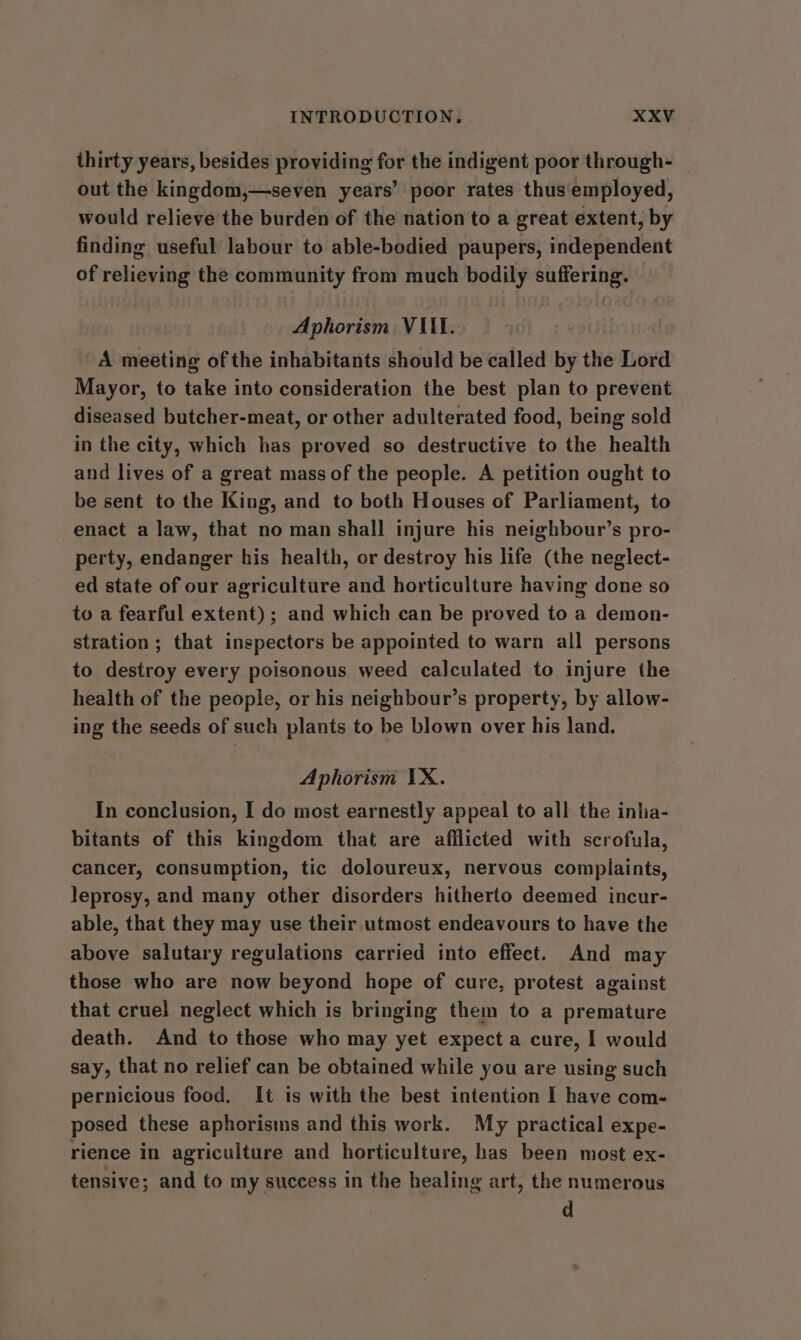 thirty years, besides providing for the indigent poor through- out the kingdom,—seven years’ poor rates thus employed, would relieve the burden of the nation to a great extent, by finding useful labour to able-bodied paupers, independent of relieving the community from much bodily suffering. Aphorism VIII. A meeting of the inhabitants should be called by the Lord Mayor, to take into consideration the best plan to prevent diseased butcher-meat, or other adulterated food, being sold in the city, which has proved so destructive to the health and lives of a great mass of the people. A petition ought to be sent to the King, and to both Houses of Parliament, to enact a law, that no man shall injure his neighbour’s pro- perty, endanger his health, or destroy his life (the neglect- ed state of our agriculture and horticulture having done so to a fearful extent); and which can be proved to a demon- stration; that inspectors be appointed to warn all persons to destroy every poisonous weed calculated to injure the health of the people, or his neighbour’s property, by allow- ing the seeds of such plants to be blown over his land. Aphorism IX. In conclusion, I do most earnestly appeal to all the inha- bitants of this kingdom that are afilicted with scrofula, cancer, consumption, tic doloureux, nervous complaints, leprosy, and many other disorders hitherto deemed incur- able, that they may use their utmost endeavours to have the above salutary regulations carried into effect. And may those who are now beyond hope of cure, protest against that cruel neglect which is bringing them to a premature death. And to those who may yet expect a cure, | would say, that no relief can be obtained while you are using such pernicious food. It is with the best intention I have com- posed these aphorisms and this work. My practical expe- rience in agriculture and horticulture, has been most ex- tensive; and to my success in the healing art, the numerous d