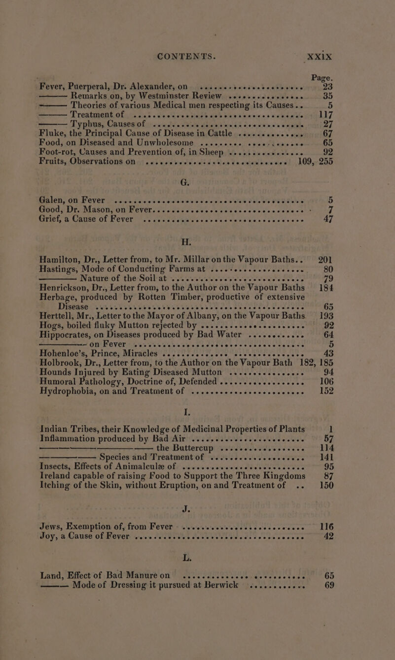 CONTENTS. \onexiex ' Page Fever, Puerperal, Dr. Alexander, on 2... .esreeseccccsocers 23 ——— Remarks on, by Westminster Review ..cescsccccccocs 35 Theories of various Medical men respecting its Causes.. 5 — Treatment. ofs tc 2ic,2 «240% awh piaie beh Diet oa'e1e 03s oa eee 117 — Typhus, Causes of ......eseccceces Sh Reseinhie:n's a eat 27 Fluke, the Principal Cause of Disease in Cattle .......0.es00- 67 Food, on Diseased and Unwholesome .......02 sece-ceecere 65 Foot-rot, Causes and Prevention of, inSheep ........ee+ee00. 92 Fruits, Observations of 9) . 0} sce vewviedsd » tle ¢e orem sieve ciowt 209,255 G. BPA LONS Ot OVE Le occ ki diovéie S<6.<,chaia ibd 0.0 ainoid WIE D bhe VE PERE WD 5 5 Good, Dr. Mason, on Fever.......6. NAR Bae gar Pe ae Griel, a Carce of Fevers. ccc ccskies sos saccess SP Ahy poe 47 H. Hamilton, Dr., Letter from, to Mr. Millar onthe Vapour Baths... 201 Hastings, Mode of Conducting Paris ates. fovevccccvrsons ees 80 Wate at thar Soul ahve. ove raite eletpie’s ee eral eto ale os 79 Henrickson, Dr., Letter from, to the Author on the Vapour Baths 184 Herbage, produced by Rotten Timber, productive of extensive DISEASES UR SCR te ee See ebb ecscosecscteeweseeve 65 Herttell, Mr., Letter to the Mayor of Albany, on the Vapour Baths. 193 Hogs, boiled ‘fluky Mutton ced DY leweernesmetateent ets es 92 Hippocrates, on Diseases produced by Bad Water ....cce-e.eee 64 ———-—~ on Fever .....seece- eevecesseevescce Sess weiss 5 Hohenloe’s, Prince, Miratledt PINT I tes Pees esse veercets 43 Holbrook, Dr., Letter from, to the Author on the Vapour Bath 182, 185 Hounds Injured by Eating Diseased Mutton ....cccesccccese 94 Humoral Pathology, Doctrine of, Defended ....--ccccccccces - 106 Hydrophobia, on and Treatment of .....ceececesece svieenecs | LOZ if Indian Tribes, their Knowledge of Medicinal Properties of Plants 1 Inflammation produced by Bad Air ...., as eles eve sels eld elelcla’e 57 — ——— the Buttercup ..... celevevocccece 114 — Species and Treatment of ....ceccescccecese. 141 Ensecta;. Effects of Animalculée of: .:o.0:0< 0-0 ccceie's dblebeleeece ees 95 Ireland capable of raising Food to Support the Three Kingdoms 87 Itching of the Skin, without Eruption, on and Treatment of .. 150 J. Jews, Exemption of, from Fever .......2+ Stee cals hes eacn ete Joy, a Cause of Fever w.cesccesecccccesecs Piste sees eccccee 42 L. Land, Effect of Bad Manureon ............ Gente trets she ae OO