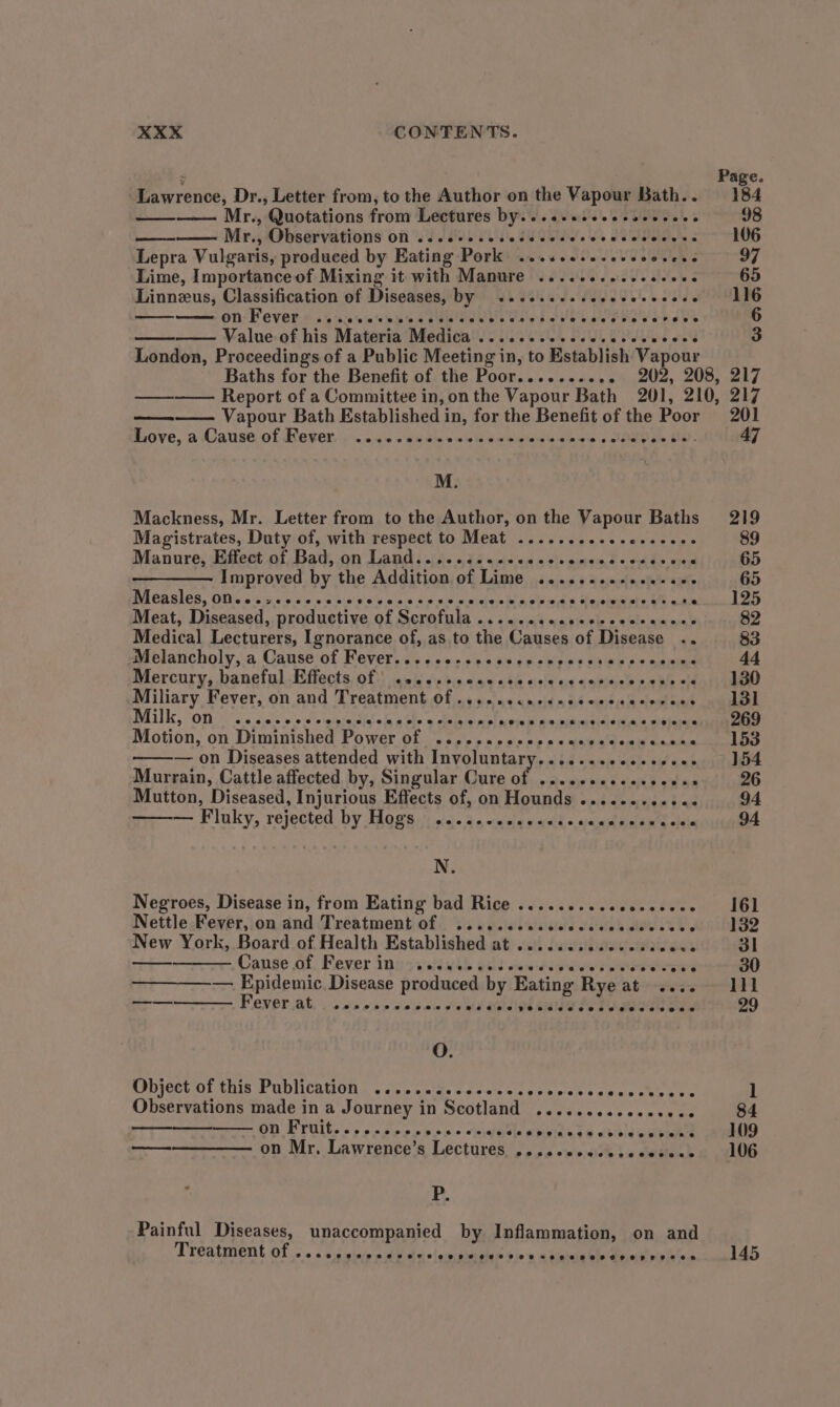 - Page. Lawrence, Dr., Letter from, to the Author on the Vapour Bath.. 184 En Mr., Quotations from Lectures by....sseeesscccece 98 Mr. Observations off ss 0008 es BEC ee ee 106 Lepra Vulgaris, produced by Eating Pork ..........-. ooseee 97 Lime, Importance of Mixing it with Manure .........--e+00. 65 Linneus, Classification of Diseases, by ......... Peas 0 oa!) SEG —— on Fever ...ccesececcsesecece peo ie Mi PHOT AUR 6 Value of his Materia Medica .......--eecceeee eb aed 3 London, Proceedings of a Public Meeting in, to Establish Vapour Baths for the Benefit of the Poor.......... 202, 208, 217 Report of a Committee in, onthe Vapour Bath 201, 210, 217 Vapour Bath Established in, for the Benefit of the Poor 201 ome BO Ve, a AvAUSG Of UNEKEL, |p 25s eRe me eo weighens mnie o clad y's, tte 47 M. Mackness, Mr. Letter from to the Author, on the Vapour Baths 219 Magistrates, Duty of, with respect to Meat ........... weer sme 89 Manure; Eiect of Batson Lands ise nda se ans slo peice + de wins 65 Improved by the Addition of Lime .......--.ee-e0- 65 Measles, 00.0 .ssccesese Waly nie 6 dike cintcbete hin Sie medi) aia ee caret ead ary Meat, Diseased, productive of Scrofula .......scececccccecees 82 Medical Lecturers, Ignorance of, as to the Causes of Disease .. 83 Melancholy, a Cause of Fever....co-rcccscescseess Verses oeee dt Mercury, baneinl Effects, of}) iewis e's bis. 99 484 celt us daticcie ss Be <4 Miliary Fever, on and Treatment Of .....ecacceccccscecovecs Milk, on ...... 0 dhe sgt fodiel ola ole w olcthini ss pl acinesfhl Aveseiitial theta kan sotaaaean Motion, on Diminished Power of .....ececccccacccccececens — on Diseases attended with PRYOlUntAryir ats naman taf ot 154 Murrain, Cattle affected by, Singular Cure o Mutton, Diseased, Injurious Effects of, on Hounds ........... 94 — Fluky, rejected by Hogs | ......ceees ©. ahicaslmeltned ole 94 | N, Negroes, Disease in, from Eating bad Rice ..... SBC ARR ie SA 161 Nettle Fever, on and Treatment of .....cccccccccccccccces J 132 New York, Board of Health Established at ........ccceccecece 3l — Cause of Fever in .....eeeeee eT TROS $ecrrs 30 ————— Epidemic Disease produced by Eating Rye at .... 111 eo Fever at eceonrerneon sewecee Ceoeeereseseceressecesece 29 O. (sbjectol this Publication | <i). sok. cacate Sec ewcts cece Ceneee 1 Observations made in a Journey in Scotland .......ccecececs 84 on BTOtt, |.) odo a bee « dhe wir. te aan 109 —— ees (7) Mr. Lawrence’s Lectures eeeereeoeeeeeeeease 106 P. Painful Diseases, unaccompanied by Inflammation, on and Treatment of ,. . » s:ssinie odd dxolanietse 30's a toveduele @pieiis leech