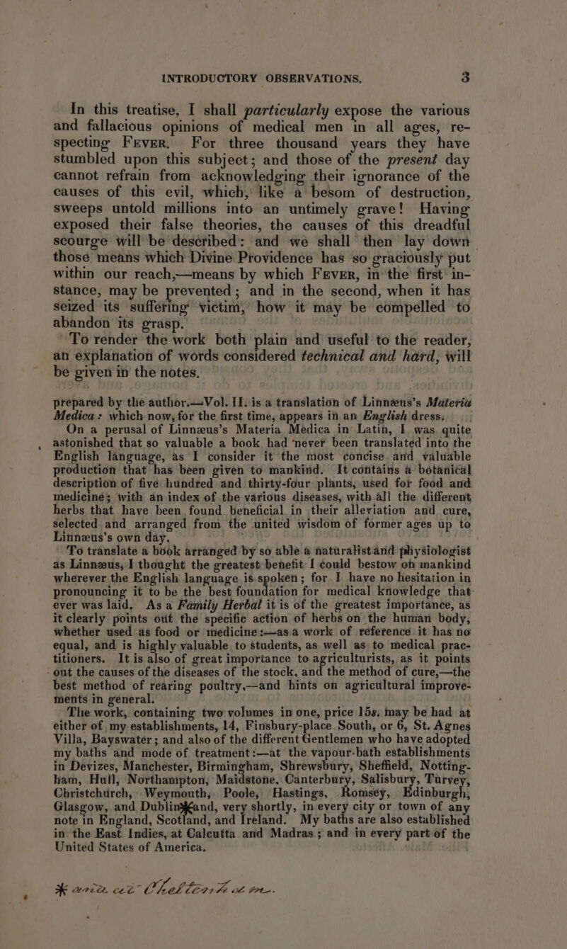 In this treatise, I shall particularly expose the various and fallacious opinions of medical men in all ages, re- specting Fever. For three thousand years they have stumbled upon this subject; and those of the present day cannot refrain from acknowledging their ignorance of the causes of this evil, which, like a besom of destruction, sweeps untold millions into an untimely grave! Having exposed their false theories, the causes of this dreadful scourge will be described: and we shall then lay down. those means which Divine Providence has so graciously put within our reach,—means by which Fever, in the first’ in- stance, may be prevented; and in the second, when it has seized its suffering’ victim, how it may be compelled to abandon its grasp. ‘To render the work both plain and useful to the reader, an explanation of words considered technical and hard, will be given in the notes. | prepared by the author.—Vol. IL. is a translation of Linneus’s Materia Medica: which now, for the first time, appears in an English dress; On a perusal of Linnzus’s Materia Medica in Latin, I was quite astonished that so valuable a book had ‘never been translated into the English language, as I consider it the most concise. and valuable production that has been given to mankind. It contains a botanical description of five hundred and thirty-four plants, used for food and mediciné; with an index of the various diseases, with all the different herbs that have been. found beneficial in their alleviation and cure, selected and arranged from the united wisdom of former ages up to Linnzus’s own day. ' To translate a book arranged by so able a naturalist and physiologist as Linnzus, I thought the greatest benefit [ could bestow on mankind wherever the English language is spoken; for I have no hesitation in pronouncing it to be the best pit aaeen for medical knowledge that: ever was laid. As a Family Herbal it is of the greatest importance, as it clearly points out the specific action of herbs on the human body, whether used as food or medicine:—as.a work of reference it has no equal, and is highly valuable to students, as well as to medical prac- titioners. It is also of great importance to agriculturists, as it points - out the causes of the diseases of the stock, and the method of cure,—the best method of rearing poultry,—and hints on agricultural improve- ments in general. The work, containing two volumes in one, price 15s, may be had at either of my establishments, 14, Finsbury-place South, or 6, St. Agnes Villa, Bayswater ; and also of the different Gentlemen who have adopted my baths and mode of treatment:—at the vapour-bath establishments in Devizes, Manchester, Birmingham, Shrewsbury, Sheffield, Notting- ham, Hull, Northampton, Maidstone, Canterbury, Salisbury, Turvey, Christchurch, Weymouth; Poole, Hastings, Romsey, Edinburgh, Glasgow, and Pugliekaad, very shortly, in every city or town of any note in England, Scotland, and Ireland. My baths are also established in the East. Indies, at Calcutta and Madras; and in every part of the United States of America. . * wee cee™ Cheb lEn lt te PPI.