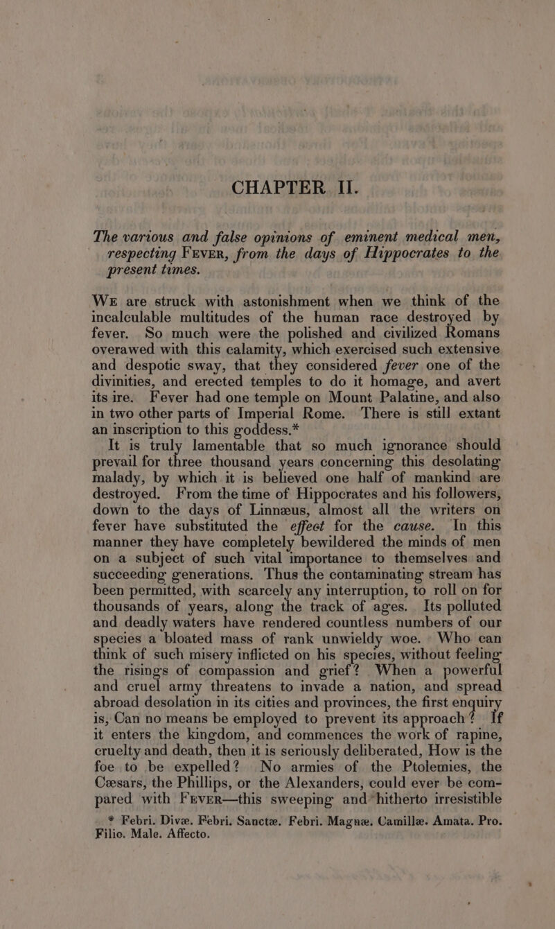The various and false opinions of eminent medical men, respecting FEVER, from the days of Hippocrates to the present times. WE are struck with astonishment when we think of the incalculable multitudes of the human race destroyed by fever. So much were the polished and civilized Romans overawed with this calamity, which exercised such extensive and despotic sway, that they considered fever one of the divinities, and erected temples to do it homage, and avert its ire. Fever had one temple on Mount Palatine, and also in two other parts of Imperial Rome. ‘There is still extant an inscription to this goddess.* It is truly lamentable that so much ignorance should prevail for three thousand years concerning this desolating malady, by which it is bohewed one half of mankind are destroyed. From the time of Hippocrates and his followers, down to the days of Linnzus, almost all the writers on fever have substituted the effect for the cause. In this manner they have completely bewildered the minds of men on a subject of such vital importance to themselves and succeeding generations. Thus the contaminating stream has been permitted, with scarcely any interruption, to roll on for thousands of years, along the track of ages. Its polluted and deadly waters have rendered countless numbers of our species a bloated mass of rank unwieldy woe. Who can think of such misery inflicted on his species, without feeling the risings of compassion and grief? When a powerful and cruel army threatens to invade a nation, and spread. abroad desolation in its cities and provinces, the first pa ba! is, Can no means be employed to prevent its approach? If it enters the kingdom, and commences the work of rapine, cruelty and death, then it is seriously deliberated, How is the foe to be expelled? No armies of the Ptolemies, the Cesars, the Phillips, or the Alexanders, could ever be com- pared with Frver—this sweeping and hitherto irresistible * Febri. Dive. Febri. Sancte. Febri. Magne. Camille. Amata. Pro. Filio. Male. Affecto.