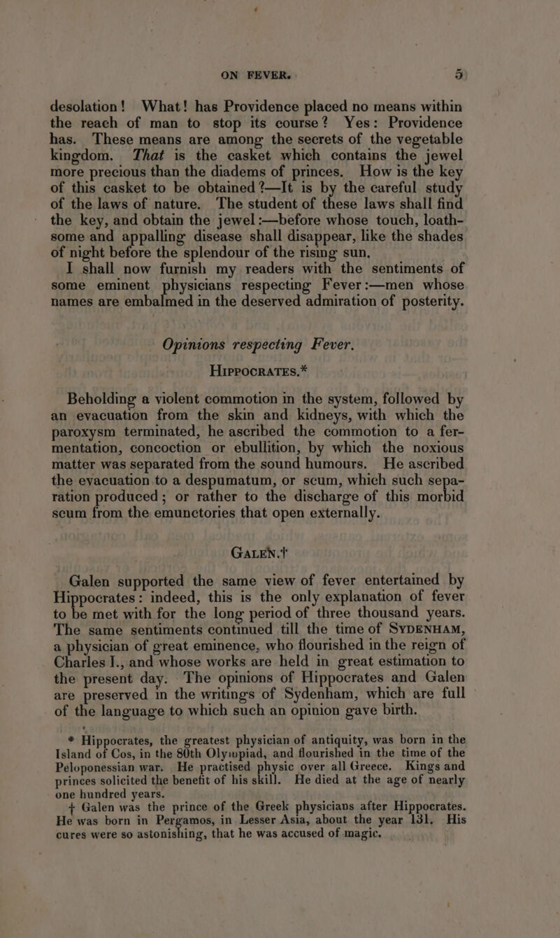 desolation! What! has Providence placed no means within the reach of man to stop its course? Yes: Providence has. These means are among the secrets of the vegetable kingdom. That is the casket which contains the jewel more precious than the diadems of princes. How is the key of this casket to be obtained ?—It is by the careful study of the laws of nature. The student of these laws shall find the key, and obtain the jewel :—before whose touch, loath- some and appalling disease shall disappear, like the shades of night before the splendour of the rismg sun. I shall now furnish my readers with the sentiments of some eminent physicians respecting Fever:—men whose names are embalmed in the deserved admiration of posterity. Opinions respecting Fever. HippocratEs.* Beholding a violent commotion in the system, followed by an evacuation from the skin and kidneys, with which the paroxysm terminated, he ascribed the commotion to a fer- mentation, concoction or ebullition, by which the noxious matter was separated from the sound humours. He ascribed the evacuation.to a despumatum, or scum, which such sepa- ration produced ; or rather to the discharge of this al scum from the emunctories that open externally. GaALEN.T Galen supported the same view of fever entertained by Hippocrates: indeed, this is the only explanation of fever to be met with for the long period of three thousand years. The same sentiments continued till the time of SYDENHAM, a physician of great eminence, who flourished in the reign of Charles I., and whose works are held in great estimation to the present day. The opinions of Hippocrates and Galen are preserved in the writings of Sydenham, which are full © of the language to which such an opinion gave birth. * Hippocrates, the greatest physician of antiquity, was born in the Island of Cos, in the 80th Olywpiad, and flourished in the time of the Peloponessian war. He practised physic over all Greece. Kings and princes solicited the benefit of his skill. He died at the age of nearly one hundred years. + Galen was the prince of the Greek physicians after Hippocrates. He was born in Renee in Lesser Asia, about the year 131. His cures were so astonishing, that he was accused of magic,