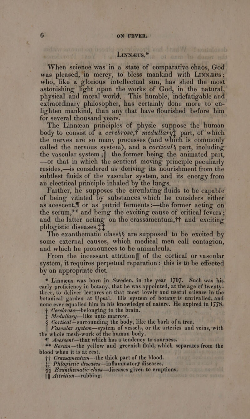 Linnzvus,* When science was in a state of comparative chaos, God was pleased, in mercy, to bless mankind with Linnaus ; who, like a glorious intellectual sun, has shed the most astonishing light upon the works of God, in the natural, physical and moral world, This humble, indefatigable and extraordinary philosopher, has certainly done more to en- lighten mankind, than any that have flourished before him for several thousand years. The Linnean principles of physic suppose the human body to consist of a cerebrose,t medullary} part, of which the nerves are so many processes (and which is commonly called the nervous system), and a cortical§ part, including the vascular system ;|| the former being the animated part, —or that in which the sentient moving principle peculiarly resides,—is considered as deriving its nourishment from the subtlest fluids of the vascular system, and its energy from an electrical principle inhaled by the lungs. Farther, he supposes the circulating fluids to be capable of being’ vitiated by substances which he considers either as acescent,1 or as putrid ferments:—the former acting: on the serum,** and being the exciting cause of critical fevers ; and the latter acting on the crassamentum,{t and exciting phlogistic diseases. [T The exanthematic class§§ are supposed to be excited by some external causes, which medical men call contagion, and which he pronounces to be animalcula. From the incessant attrition||| of the cortical or vascular _ system, it requires perpetual reparation: this is to be effected by an appropriate diet. * Linnezus was born in Sweden, in the year 1707. Such was his early proficiency in botany, that he was appointed, at the age of twenty- three, to deliver lectures on that most ihe! and useful science in the botanical garden at Upsal. His system of botany is unrivalled, and none ever equalled him in his knowledge of nature. He expired in 1778. + Cerebrose—belonging to the brain. t Medullary—like unto marrow. § Cortical—surrounding the body, like the bark of a tree. || Vascular system—system of vessels, or the arteries and veins, with the whole mesh-work of the human body. Acescent—that which has a tendency to sourness, ** Serum—the yellow and greenish fluid, which separates from the blood when it is at rest. ++ Crassamentum—the thick part of the blood. tt Phlogistic diseases—inflammatory diseases. §$ Exanthematic class—diseases given to eruptions. ||| Attrizion—rubbing.