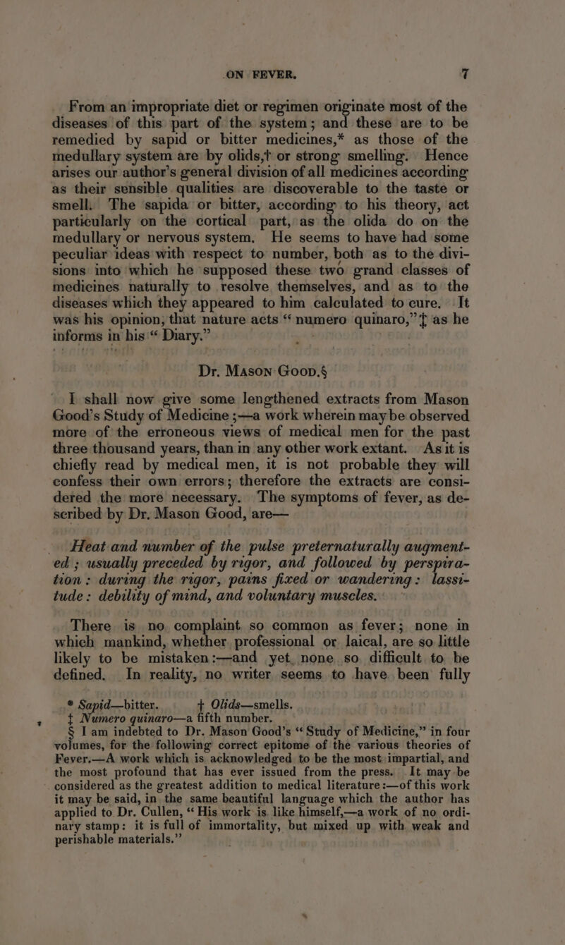 From an impropriate diet or regimen originate most of the diseases of this part of the system; and these are to be remedied by sapid or bitter medicines,* as those of the medullary system are by olids,t or strong smelling. Hence arises our author's general division of all medicines according as their sensible qualities are discoverable to the taste or smell. The sapida or bitter, according’ to his theory, act particularly on the cortical part, as the olida do on the medullary or nervous system. He seems to have had some peculiar ideas with respect to number, both as to the divi- sions into which he supposed these two grand classes of medicines naturally to resolve themselves, and as to the diseases which they appeared to him calculated to cure. It was his opinion, that nature acts “numero quinaro,”’ ft as he informs in his “ Diary.” : | Dr. Mason Goon.§ I shall now give some lengthened extracts from Mason Good’s Study of Medicine ;—a work wherein may be observed more of the erroneous views of medical men for the past three thousand years, than in any other work extant. As it is chiefly read by medical men, it is not probable they will confess their own errors; therefore the extracts are consi- dered the more necessary. The symptoms of fever, as de- scribed by Dr. Mason Good, are— _ Heat and number of the pulse preternaturally augment- ed ; usually preceded by rigor, and followed by perspira- tion: during the rigor, pains fixed or wandering: lassi- tude: debility of mind, and voluntary muscles. There is no complaint so common as fever; none in which mankind, whether. professional or. laical, are so little likely to be mistaken:—and yet, none so. difficult. to be defined. In reality, no writer seems to have been fully * Sapid—bitter. + Olids—smells. { Numero quinaro—a fifth number. . § I am indebted to Dr. Mason Good’s “Study of Medicine,” in four volumes, for the following correct epitome of the various theories of Fever.—A work which is acknowledged to be the most impartial, and the most profound that has ever issued from the press. It may be considered as the greatest addition to medical literature :—of this work it may be said, in the same beautiful language which the author has applied to Dr. Cullen, ‘‘ His work is. like himself,—a work of no ordi- nary stamp: it is full of immortality, but mixed up with weak and perishable materials.”