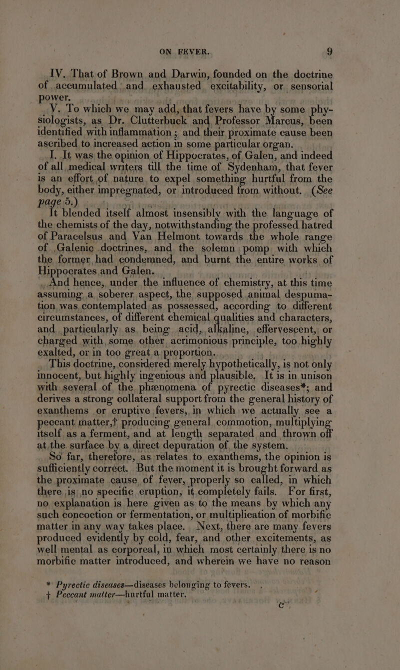 IV. That of Brown and Darwin, founded on the doctrine of .accumulated \.and. exhausted excitability, or sensorial ower. Pp EY V. To which we may add, that fevers have by some phy- siologists, as Dr. Clutterbuck and Professor Marcus, been identified with inflammation ; and their proximate cause been ascribed to increased action in some particular organ. I. It was the opinion of Hippocrates, of Galen, and indeed of all, medical writers till the time of Sydenham, that fever is an effort.of nature to expel something hurtful from the body, either impregnated, or introduced from without. (See pa e 5.) we 3 f | f t blended itself almost insensibly with the language of the chemists of the day, notwithstanding the professed hatred of Paracelsus and Van Helmont towards the whole range of ,Galenic doctrines, and the solemn, pomp with which the former, had condemned, and burnt the entire works of Hippocrates and Galen. | _ And hence,, under the influence of chemistry, at this time assuming. a soberer aspect, the supposed..animal despuma- tion was.contemplated: as possessed, according to. different circumstances, of different chemical qualities and characters, and. particularly as, being acid, alkaline, effervescent, or charged with, some. other. acrimonious principle, too highly exalted, orin too great.a proportion... This doctrine, constdered merely hypothetically, is not only innocent, but. highly ingenious and plausible, It is in unison with several of the. phenomena of pyrectic diseases*; and derives a strong collateral support from the general history of exanthems or eruptive fevers,.in which we actually see a peccant matter,t producing general commotion, multiplying itself as a ferment, and at length separated and thrown off atthe. surface by a direct depuration of, the system. So far, therefore, as relates to exanthems, the opinion is sufficiently correct. But the moment it is brought forward as the proximate cause, of fever, properly so called, in which there ,is|,no specific eruption, it.completely fails. For first, no explanation is here given as to the means by which any such concoction or fermentation, or multiplication of morbific matter in any way takes place. Next, there are many fevers produced evidently by cold, fear, and other excitements, as well mental as corporeal, in which most certainly there is no morbific matter introduced, and wherein we have no reason * Pyrectic diseases—diseases belonging to fevers. + Peccant matter—hurtful matter.