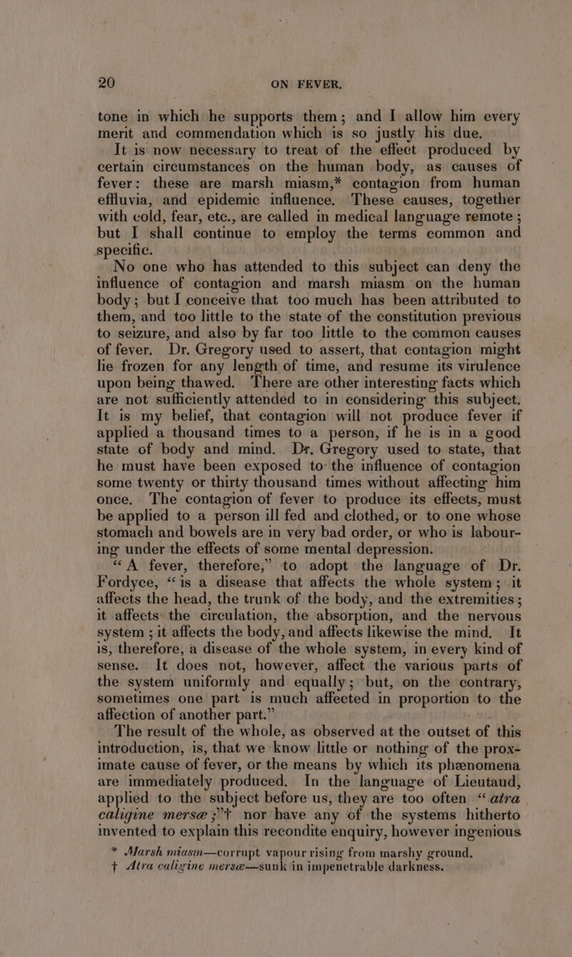 tone in which he supports them; and I allow him every merit and commendation which is so justly his due. It is now necessary to treat of the effect produced by certain circumstances on the human body, as causes of fever: these are marsh miasm,* contagion from human effluvia, and epidemic influence. These causes, together with cold, fear, etc., are called in medical language remote ; but I shall continue to employ the terms common and specific. No one who has attended to this subject can deny the influence of contagion and marsh miasm ‘on the human body; but I conceive that too much has been attributed to them, and too little to the state of the constitution previous to seizure, and also by far too little to the common causes of fever, Dr, Gregory used to assert, that contagion might lie frozen for any length of time, and resume its virulence upon being thawed. There are other interesting facts which are not sufficiently attended to in considering this subject. It is my belief, that contagion will not produce fever if applied a thousand times to a person, if he is in a good state of body and mind. Dr. Gregory used to state, that he must have been exposed tothe influence of contagion some twenty or thirty thousand times without affecting him once. The contagion of fever to produce its effects, must be applied to a person ill fed and clothed, or to one whose stomach and bowels are in very bad order, or who is labour- ing under the effects of some mental depression. | ““A fever, therefore,” to adopt the language of Dr. Fordyce, “‘is a disease that affects the whole system; it affects the head, the trunk of the body, and the extremities ; it affects the circulation, the absorption, and the nervous system ; it affects the body, and affects likewise the mind. It is, therefore, a disease of the whole system, in every kind of sense. It does not, however, affect the various parts of the system uniformly and equally; but, on the contrary, sometimes one part is much affected in proportion to the affection of another part.” : The result of the whole, as observed at the outset of this introduction, is, that we know little or nothing of the prox- imate cause of fever, or the means by which its phenomena are immediately produced. In the language of Lieutaud, applied to the subject before us, they are too often “atra caligine merse ;*~ nor have any of the systems hitherto invented to explain this recondite enquiry, however ingenious * Marsh miasm—corrupt vapour rising from marshy ground. } Altra caligine merse—sunk in impenetrable darkness.