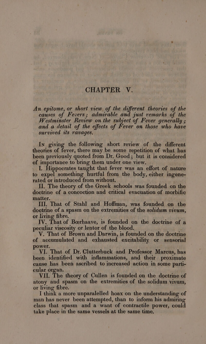 An epitome, or short view of the daferen! theories of the causes of Fevers; admirable and just remarks of the Westminster Review on the subject of Fever generally ; and a detail of the effects of Fever on those who have survived us ravages. In giving the followmg short review of the different theories of fever, there may be some repetition of what has been previously quoted from Dr. Good ; but it is considered of importance to bring them under one view. L. Sage taught that fever was an effort of nature to expel something hurtful from the body, either ingene- rated or introduced from without, II. The theory of the Greek schools was founded on the doctrine of a concoction and critical evacuation of morbifie matter. III. That of Stahl and Hoffman, was founded on the doctrine of a spasm on the extremities of the soldum vivum, or living: fibre. IV. That of Boerhaave, is founded on the doctrine of a eculiar viscosity or lentor of the blood. ‘ V. That of Brown and Darwin, is founded on the doctrine of accumulated and. exhausted excitability or sensorial ower. VI. That of Dr. Clutterbuck and Professor Marcus, has been identified with inflammations, and their proximate cause has been ascribed to increased action in some parti- cular organ. VII. The theory of Cullen is founded on the doctrine of atony and spasm on the extremities of the solidum vivum, or living fibre. I think a more unparalelled hoax on the understanding of man has never been attempted, than to inform his admirin class that spasm and a want of contractile power, coul take place in the same vessels at the same time.