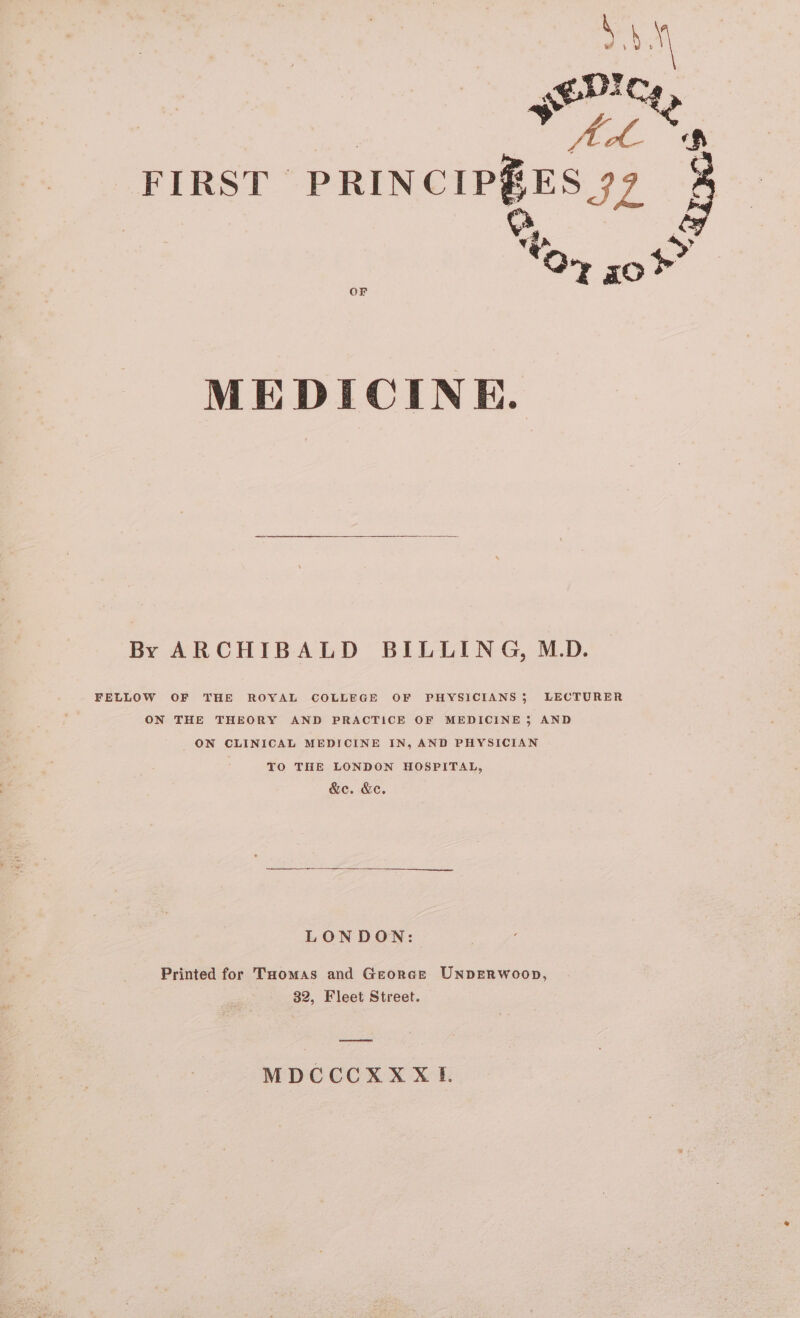 5.4.¥ en! te FIRST cans eee Rares OF MEDICINE. By ARCHIBALD BILLING, M.D. FELLOW OF THE ROYAL COLLEGE OF PHYSICIANS; LECTURER ON THE THEORY AND PRACTICE OF MEDICINE 3 AND ON CLINICAL MEDICINE IN, AND PHYSICIAN : TO THE LONDON HOSPITAL, &amp;e. &amp;e. LONDON: Printed for Tuomas and Georce UNDERWOOD, 32, Fleet Street. a MDCCCXX XI.