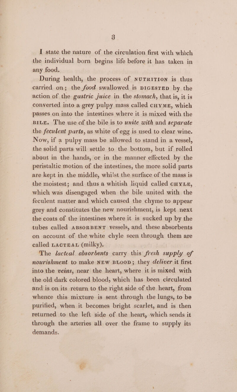 I state the nature of the circulation first with which the individual born begins life before it has taken in any food. During health, the process of NUTRITION is thus carried on; the food swallowed is DIGESTED by the action of the gastric juice in the stomach, that is, it is converted into a grey pulpy mass called coymeE, which passes on into the intestines where it is mixed with the BILE. The use of the bile is to unate with and separate the feculent parts, as white of egg is used to clear wine. Now, if a pulpy mass be allowed to stand in a vessel, the solid parts will settle to the bottom, but if rolled about in the hands, or in the manner effected by the peristaltic motion of the intestines, the more solid parts are kept in the middle, whilst the surface of the mass is the moistest; and thus a whitish liquid called cuyLe, ~ which was disengaged when the bile united with the feculent matter and which caused the chyme to appear grey and constitutes the new nourishment, is kept next the coats of the intestines where it is sucked up by the tubes called ABsoRBENT vessels, and these absorbents on account of the white chyle seen through them are called LAcTEAL (milky). The Jacteal absorbents carry this fresh supply of nourishment to make NEW BLOOD; they deliver it first into the veins, near the heart, where it is mixed with the old dark colored blood, which has been circulated and is on its return to the right side of the heart, from whence this mixture is sent through the lungs, to be purified, when it becomes bright scarlet, and is then returned to the left side of the heart, which sends it through the arteries all. over the frame to supply its demands.