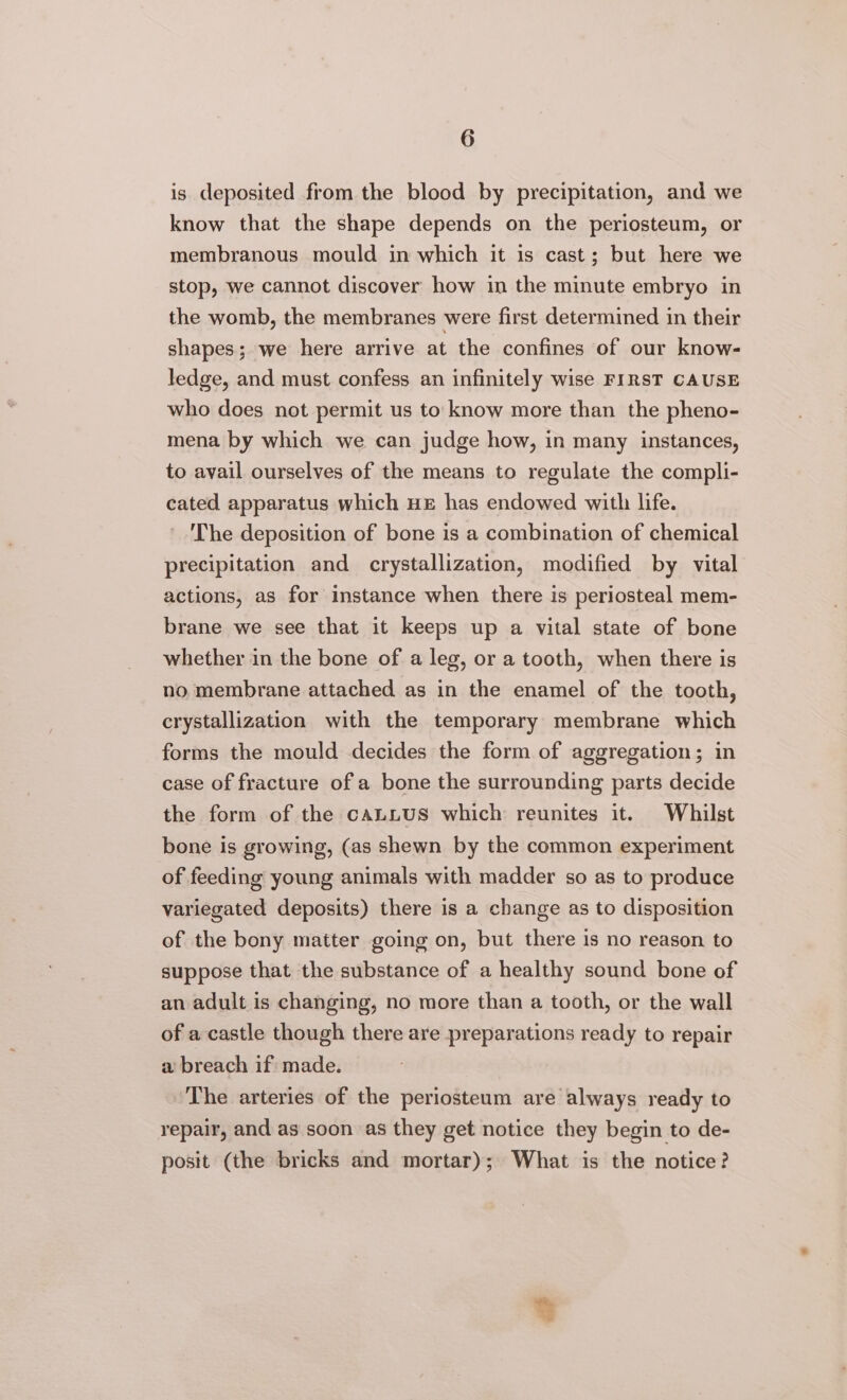 is deposited from the blood by precipitation, and we know that the shape depends on the periosteum, or membranous mould in which it is cast; but here we stop, we cannot discover how in the minute embryo in the womb, the membranes were first determined in their shapes; we here arrive at the confines of our know- ledge, and must confess an infinitely wise FIRST CAUSE who does not permit us to know more than the pheno- mena by which we can judge how, in many instances, to avail ourselves of the means to regulate the compli- cated apparatus which HE has endowed with life. The deposition of bone is a combination of chemical precipitation and crystallization, modified by vital actions, as for instance when there is periosteal mem- brane we see that it keeps up a vital state of bone whether in the bone of a leg, or a tooth, when there is no membrane attached as in the enamel of the tooth, crystallization with the temporary membrane which forms the mould decides the form of aggregation; in case of fracture of a bone the surrounding parts decide the form of the CALLUS which reunites it. Whilst bone is growing, (as shewn by the common experiment of feeding young animals with madder so as to produce variegated deposits) there is a change as to disposition of the bony matter going on, but there is no reason to suppose that the substance of a healthy sound bone of an adult is changing, no more than a tooth, or the wall of a castle though there are preparations ready to repair a breach if made. The arteries of the periosteum are always ready to repair, and as soon as they get notice they begin to de- posit (the bricks and mortar); What is the notice?