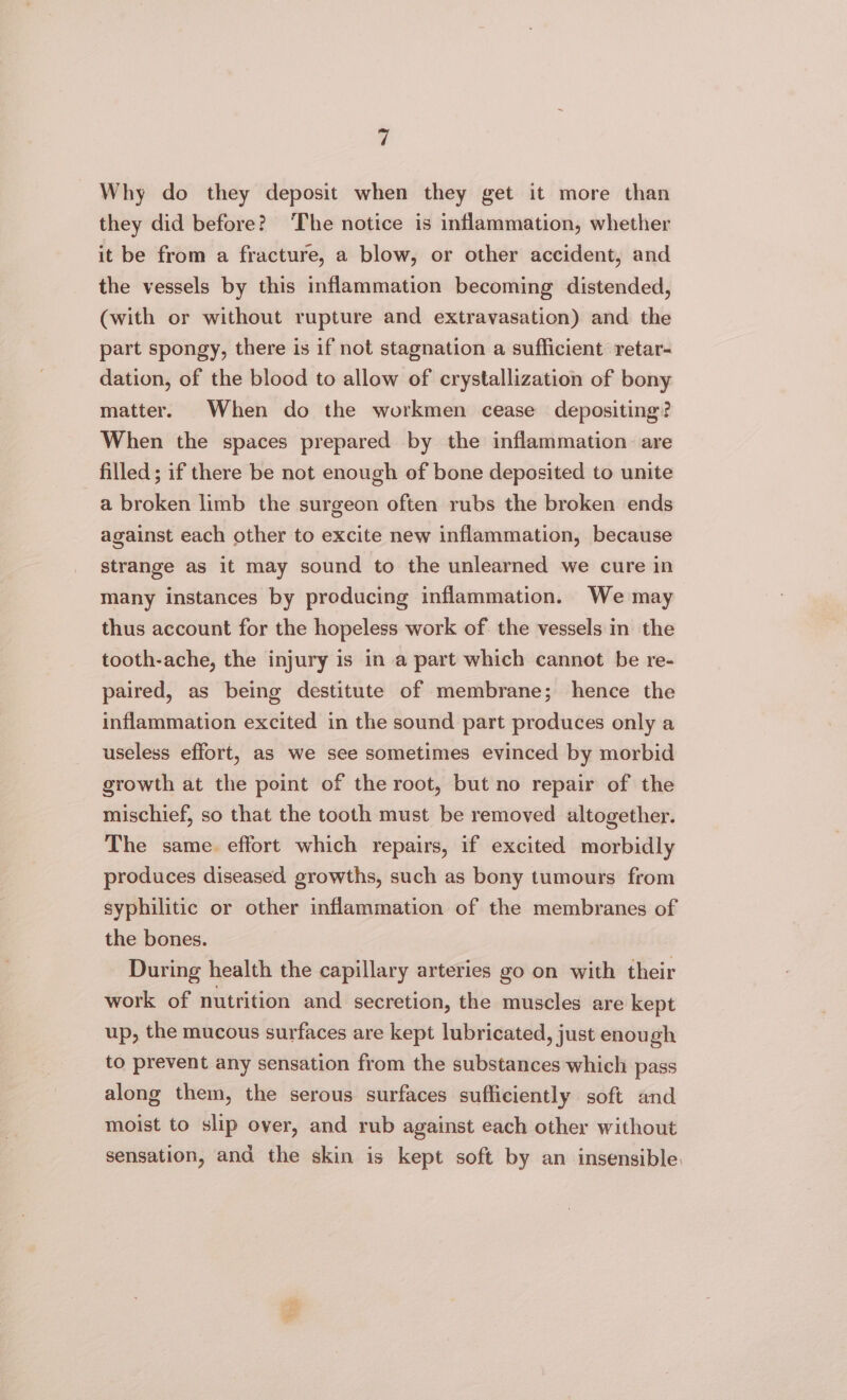 Why do they deposit when they get it more than they did before? The notice is inflammation, whether it be from a fracture, a blow, or other accident, and the vessels by this inflammation becoming distended, (with or without rupture and extravasation) and the part spongy, there is if not stagnation a sufficient retar- dation, of the blood to allow of crystallization of bony matter. When do the workmen cease depositing? When the spaces prepared by the inflammation. are filled; if there be not enough of bone deposited to unite a broken limb the surgeon often rubs the broken ends against each other to excite new inflammation, because strange as it may sound to the unlearned we cure in many instances by producing inflammation. We may thus account for the hopeless work of the vessels in the tooth-ache, the injury is in a part which cannot be re- paired, as being destitute of membrane; hence the inflammation excited in the sound part produces only a useless effort, as we see sometimes evinced by morbid growth at the point of the root, but no repair of the mischief, so that the tooth must be removed altogether. The same. effort which repairs, if excited morbidly produces diseased growths, such as bony tumours from syphilitic or other inflammation of the membranes of the bones. During health the capillary arteries go on with their work of nutrition and secretion, the muscles are kept up, the mucous surfaces are kept lubricated, just enough to prevent any sensation from the substances which pass along them, the serous surfaces sufficiently soft and moist to slip over, and rub against each other without sensation, and the skin is kept soft by an insensible.