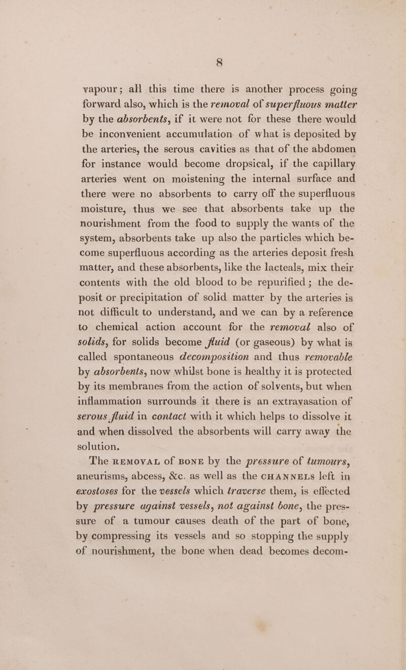 vapour; all this time there is another process going forward also, which is the removal of superfluous matter by the absorbents, if it were not for these there would be inconvenient accumulation of what is deposited by the arteries, the serous cavities as that of the abdomen for instance would become dropsical, if the capillary arteries went on moistening the internal surface and there were no absorbents to carry off the superfluous moisture, thus we see that absorbents take up the nourishment from the food to supply the wants of the system, absorbents take up also the particles which be- come superfluous according as the arteries deposit fresh matter, and these absorbents, like the lacteals, mix their contents with the old blood to be repurified; the de- posit or precipitation of solid matter by the arteries is not difficult to understand, and we can by a reference to chemical action account for the removal also of solids, for solids become fluid (or gaseous) by what is called spontaneous decomposition and thus removable by absorbents, now whilst bone is healthy it is protected by its membranes from the action of solvents, but when inflammation surrounds it there is an extravasation of serous fluid in contact with it which helps to dissolve it and when dissolved the absorbents will carry away the solution. The REMovAL of Bone by the pressure of tumours, aneurisms, abcess, &amp;c. as well as the CHANNELS left in exostoses for the vessels which traverse them, is effected by pressure against vessels, not against bone, the pres- sure of a tumour causes death of the part of bone, by compressing its vessels and so stopping the supply of nourishment, the bone when dead becomes decom-