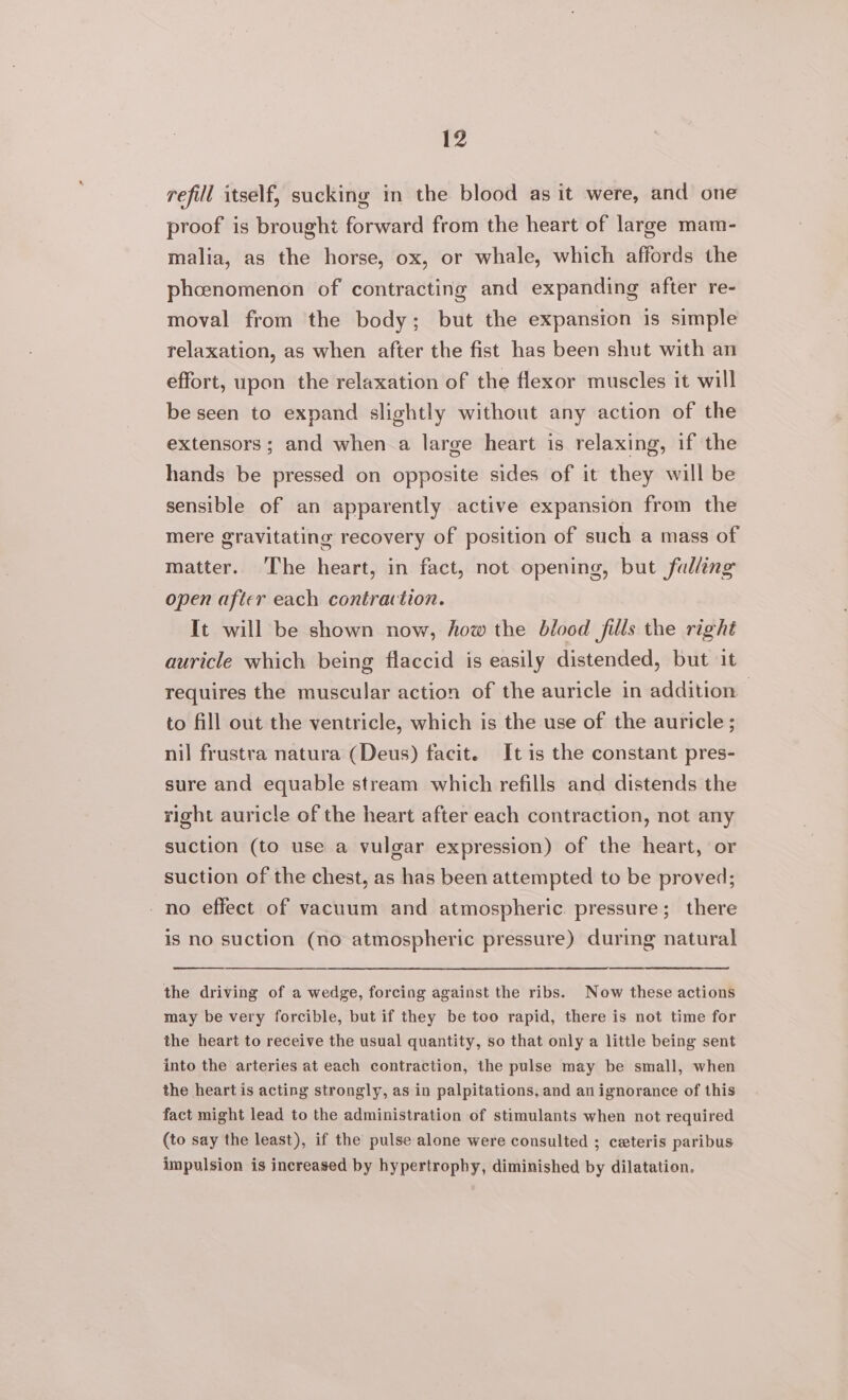 refill itself, sucking in the blood as it were, and one proof is brought forward from the heart of large mam- malia, as the horse, ox, or whale, which affords the phcenomenon of contracting and expanding after re- moval from the body; but the expansion is simple relaxation, as when after the fist has been shut with an effort, upon the relaxation of the flexor muscles it will be seen to expand slightly without any action of the extensors; and when a large heart is relaxing, if the hands be pressed on opposite sides of it they will be sensible of an apparently active expansion from the mere gravitating recovery of position of such a mass of matter. The heart, in fact, not opening, but falling open after each contraction. It will be shown now, how the blood fills the right auricle which being flaccid is easily distended, but it requires the muscular action of the auricle in addition - to fill out the ventricle, which is the use of the auricle ; nil frustra natura (Deus) facit. It is the constant pres- sure and equable stream which refills and distends the right auricle of the heart after each contraction, not any suction (to use a vulgar expression) of the heart, or suction of the chest, as has been attempted to be proved; -no effect of vacuum and atmospheric pressure; there is no suction (no atmospheric pressure) during natural the driving of a wedge, forcing against the ribs. Now these actions may be very forcible, but if they be too rapid, there is not time for the heart to receive the usual quantity, so that only a little being sent into the arteries at each contraction, the pulse may be small, when the heart is acting strongly, as in palpitations, and an ignorance of this fact might lead to the administration of stimulants when not required (to say the least), if the pulse alone were consulted ; ceteris paribus impulsion is increased by hypertrophy, diminished by dilatation.