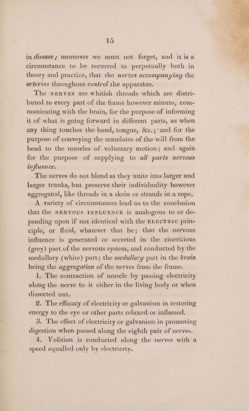 in disease; moreover we must not forget, and it isa circumstance to be recurred to perpetually both in theory and practice, that the nerves accompanying the arteries throughout control the apparatus. The nerves are whitish threads which are distri- buted to every part of the frame however minute, com- municating with the brain, for the purpose of informing it of what is going forward in different parts, as when any thing touches the hand, tongue, &amp;c.;’and for the _ purpose of conveying the mandates of the will from the head to the muscles of voluntary motion; and again for the purpose of supplying to all parts nervous influence. The nerves do not blend as they unite into larger and larger trunks, but preserve their individuality however agoregated, like threads in a skein or strands in a rope. A variety of circumstances lead us to the conclusion that the NERVOUS INFLUENCE is analogous to or de- pending upon if not identical with the ELECTRIC prin- ciple, or fluid, whatever that be; that the nervous influence is generated or secreted in the cineritious (grey) part of the nervous system, and conducted by the medullary (white) part; the medullary part in the brain being the aggregation of the nerves from the frame. 1. The contraction of muscle by passing electricity along the nerve to it either in the living body or when dissected out. 2. ‘The efficacy of electricity or galvanism in restoring energy to the eye or other parts relaxed or inflamed. 3. The effect of electricity or galvyanism in promoting digestion when passed along the eighth pair of nerves. A, Volition is conducted along the nerves with a speed equalled only by electricrty.