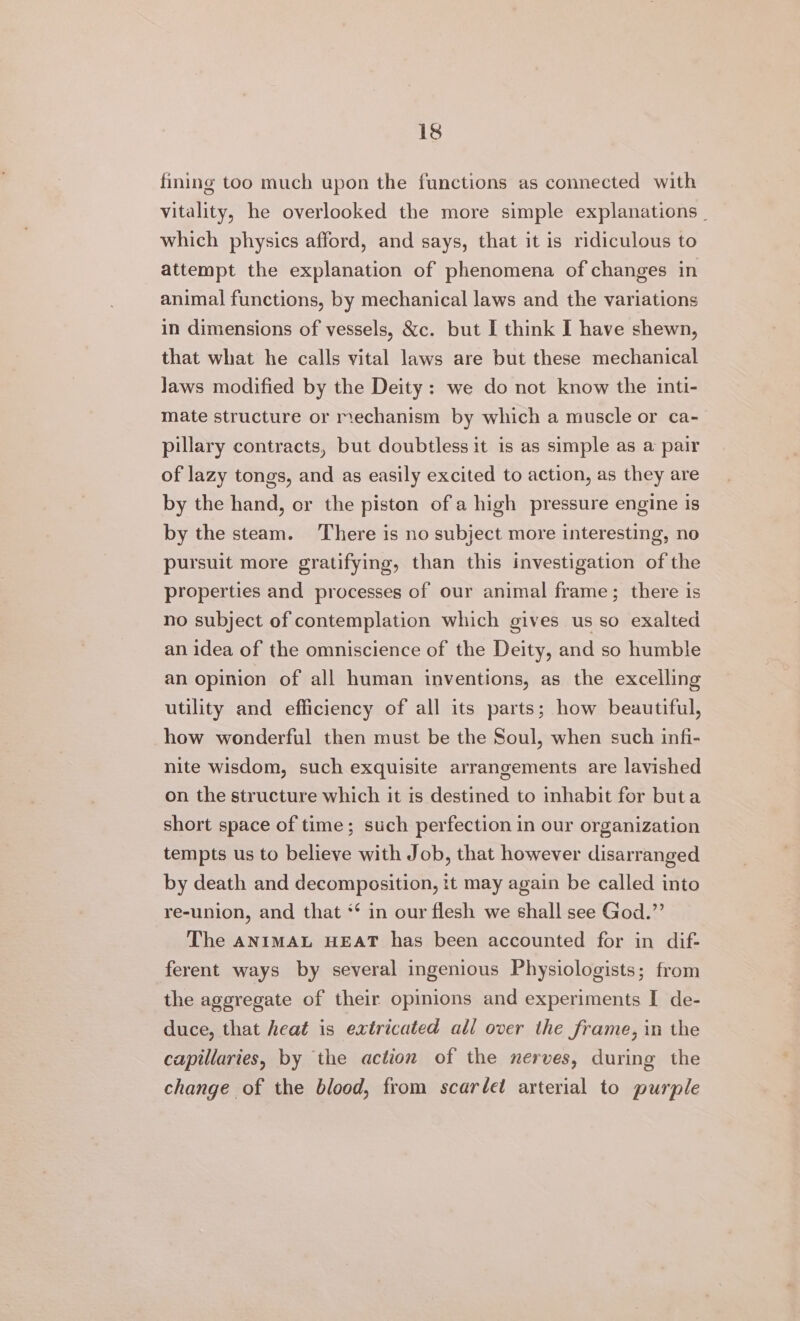 fining too much upon the functions as connected with vitality, he overlooked the more simple explanations _ which physics afford, and says, that it is ridiculous to attempt the explanation of phenomena of changes in animal functions, by mechanical laws and the variations in dimensions of vessels, &amp;c. but I think I have shewn, that what he calls vital laws are but these mechanical Jaws modified by the Deity: we do not know the inti- mate structure or mechanism by which a muscle or ca- pillary contracts, but doubtless it is as simple as a pair of lazy tongs, and as easily excited to action, as they are by the hand, or the piston of a high pressure engine is by the steam. There is no subject more interesting, no pursuit more gratifying, than this investigation of the properties and processes of our animal frame; there is no subject of contemplation which gives us so exalted an idea of the omniscience of the Deity, and so humble an opinion of all human inventions, as the excelling utility and efficiency of all its parts; how beautiful, how wonderful then must be the Soul, when such infi- nite wisdom, such exquisite arrangements are lavished on the structure which it is destined to inhabit for buta short space of time; such perfection in our organization tempts us to believe with Job, that however disarranged by death and decomposition, :t may again be called into re-union, and that ** in our flesh we shall see God.”’ The ANIMAL HEAT has been accounted for in dif- ferent ways by several ingenious Physiologists; from the aggregate of their opinions and experiments I de- duce, that heat is extricated all over the frame, in the capillaries, by the action of the nerves, during the change of the blood, from scarlet arterial to purple