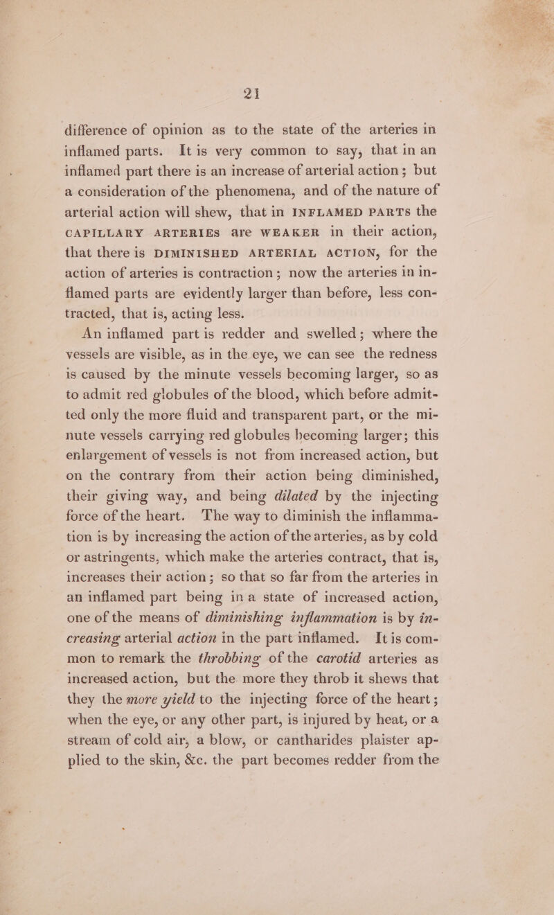difference of opinion as to the state of the arteries in inflamed parts. It is very common to say, that in an inflamed part there is an increase of arterial action; but a consideration of the phenomena, and of the nature of arterial action will shew, that in INFLAMED PARTS the CAPILLARY ARTERIES are WEAKER in their action, that there is DIMINISHED ARTERIAL ACTION, for the action of arteries is contraction; now the arteries in In- flamed parts are evidently larger than before, less con- tracted, that is, acting less. An inflamed part is redder and swelled; where the vessels are visible, as in the eye, we can see the redness is caused by the minute vessels becoming larger, so as to admit red globules of the blood, which before admit- ted only the more fluid and transparent part, or the mi- nute vessels carrying red globules becoming larger; this enlargement of vessels is not from increased action, but on the contrary from their action being diminished, their giving way, and being dilated by the injecting force of the heart. ‘The way to diminish the inflamma- tion is by increasing the action of the arteries, as by cold or astringents, which make the arteries contract, that is, increases their action; so that so far from the arteries in an inflamed part being ina state of increased action, one of the means of diminishing inflammation is by in- creasing arterial action in the part inflamed. It is com- mon to remark the throbbing of the carotid arteries as increased action, but the more they throb it shews that they the more yield to the injecting force of the heart ; when the eye, or any other part, is injured by heat, or a stream of cold air, a blow, or cantharides plaister ap- plied to the skin, &amp;c. the part becomes redder from the