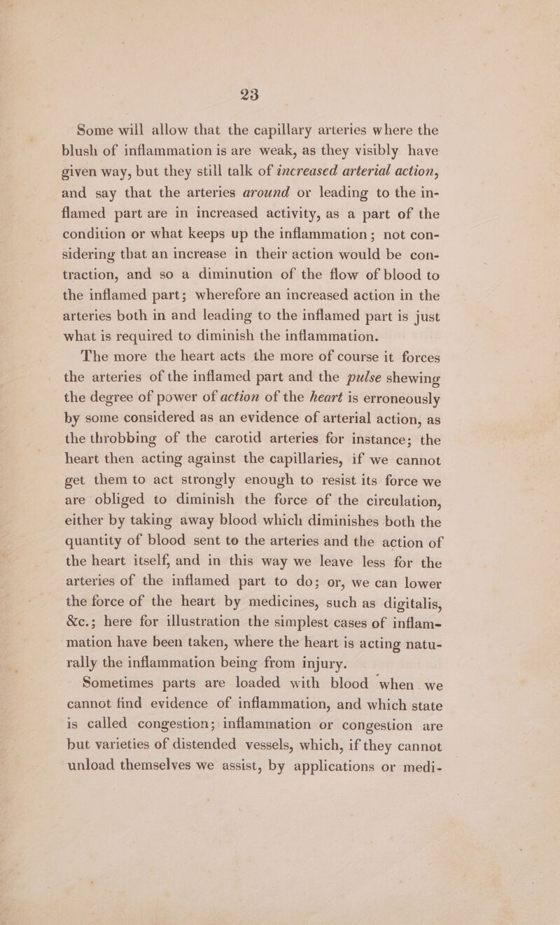 Some will allow that the capillary arteries where the blush of inflammation is are weak, as they visibly have given way, but they still talk of ¢ncreased arterial action, and say that the arteries around or leading to the in- flamed part are in increased activity, as a part of the condition or what keeps up the inflammation; not con- sidering that an increase in their action would be con- traction, and so a diminution of the flow of blood to the inflamed part; wherefore an increased action in the arteries both in and leading to the inflamed part is just what is required to diminish the inflammation. The more the heart acts the more of course it forces the arteries of the inflamed part and the pulse shewing the degree of power of action of the heart is erroneously by some considered as an evidence of arterial action, as the throbbing of the carotid arteries for instance; the heart then acting against the capillaries, if we cannot get them to act strongly enough to resist its force we are obliged to diminish the force of the circulation, either by taking away blood which diminishes both the quantity of blood sent to the arteries and the action of the heart itself, and in this way we leave less for the arteries of the inflamed part to do; or, we can lower the force of the heart by medicines, such as digitalis, &amp;c.; here for illustration the simplest cases of inflam- mation have been taken, where the heart is acting natu- rally the inflammation being from injury. Sometimes parts are loaded with blood ‘when _we cannot find evidence of inflammation, and which state is called congestion; inflammation or congestion are but varieties of distended vessels, which, if they cannot unload themselves we assist, by applications or medi-