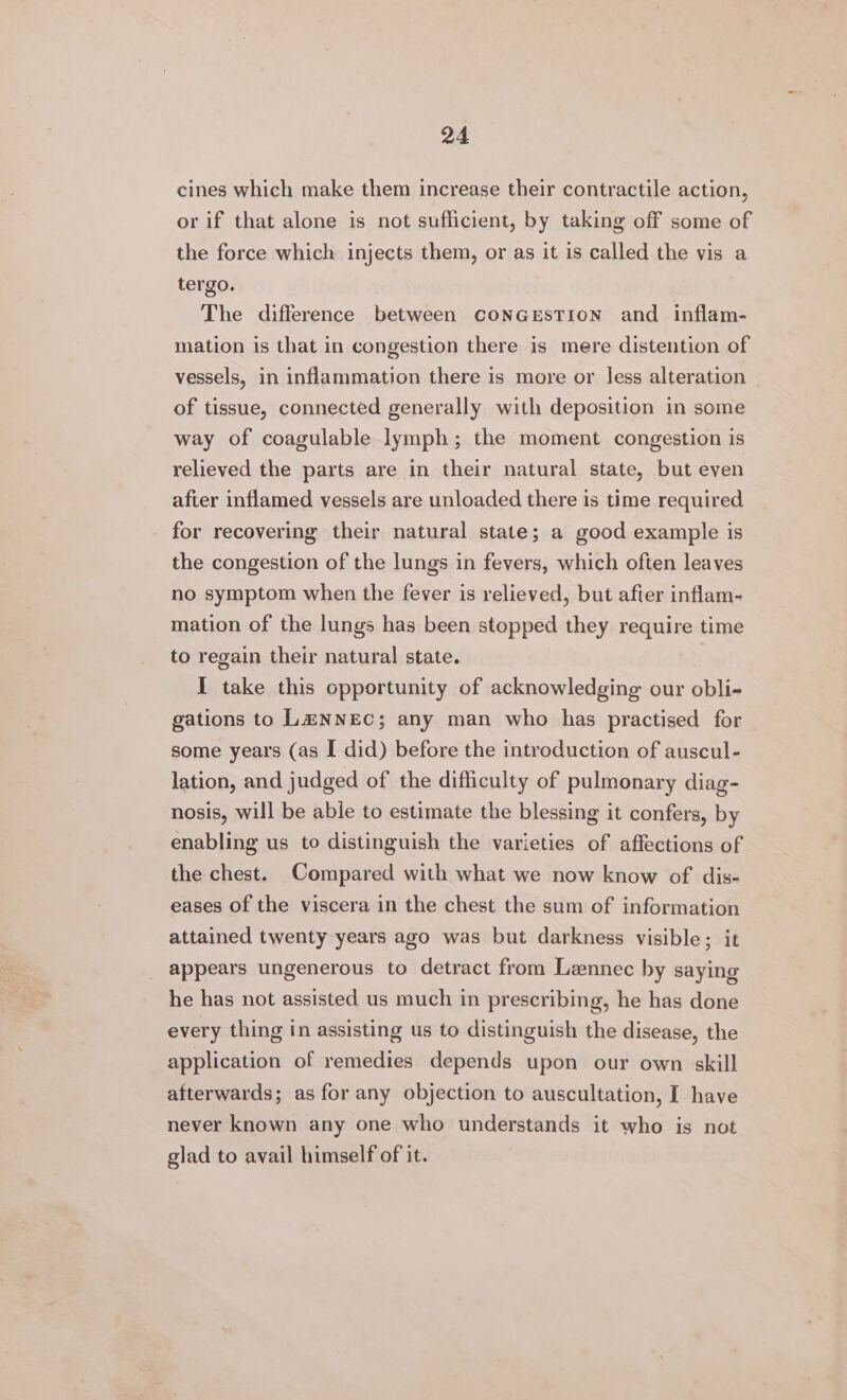 cines which make them increase their contractile action, or if that alone is not sufficient, by taking off some of the force which injects them, or as it is called the vis a tergo. The difference between conGeEstion and inflam- mation is that in congestion there is mere distention of vessels, in inflammation there is more or less alteration of tissue, connected generally with deposition in some way of coagulable lymph; the moment congestion is relieved the parts are in their natural state, but even after inflamed vessels are unloaded there is time required for recovering their natural state; a good example is the congestion of the lungs in fevers, which often leaves no symptom when the fever is relieved, but after inflam- mation of the lungs has been stopped they require time to regain their natural state. I take this opportunity of acknowledging our obli- gations to L@&amp;NNEC; any man who has practised for some years (as I did) before the introduction of auscul- lation, and judged of the difficulty of pulmonary diag- nosis, will be able to estimate the blessing it confers, by enabling us to distinguish the varieties of affections of the chest. Compared with what we now know of dis- eases of the viscera in the chest the sum of information attained twenty years ago was but darkness visible; it appears ungenerous to detract from Lennec by saying he has not assisted us much in prescribing, he has done every thing in assisting us to distinguish the disease, the application of remedies depends upon our own skill afterwards; as for any objection to auscultation, I have never known any one who understands it who is not glad to avail himself of it.