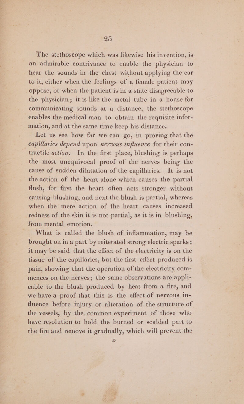 The stethoscope which was likewise his invention, is an admirable contrivance to enable the physician to hear the sounds in the chest without applying the ear to it, either when the feelings of a female patient may oppose, or when the patient is in a state disagreeable to the physician; it is like the metal tube in a house for communicating sounds at a distance, the stethoscope enables the medical man to obtain the requisite infor- mation, and at the same time keep his distance. Let us see how far we can go, in proving that the | capillaries depend upon nervous influence for their con- tractile action. In the first place, blushing is perhaps the most unequivocal proof of the nerves being the cause of sudden dilatation of the capillaries. It is not the action of the heart alone which causes the partial flush, for first the heart often acts stronger without causing blushing, and next the blush is partial, whereas when the mere action of the heart causes increased redness of the skin it is not partial, as it is in blushing, from mental emotion. What is called the blush of inflammation, may be brought on in a part by reiterated strong electric sparks ; it may be said that the effect of the electricity is on the tissue of the capillaries, but the first effect produced is pain, showing that the operation of the electricity com- mences on the nerves; the same observations are appli- cable to the blush produced by heat from a fire, and we have a proof that this is the effect of nervous in- fluence before injury or alteration of the structure of the vessels, by the. common experiment of those who have resolution to hold the burned or scalded part to the fire and remove it gradually, which will prevent the D