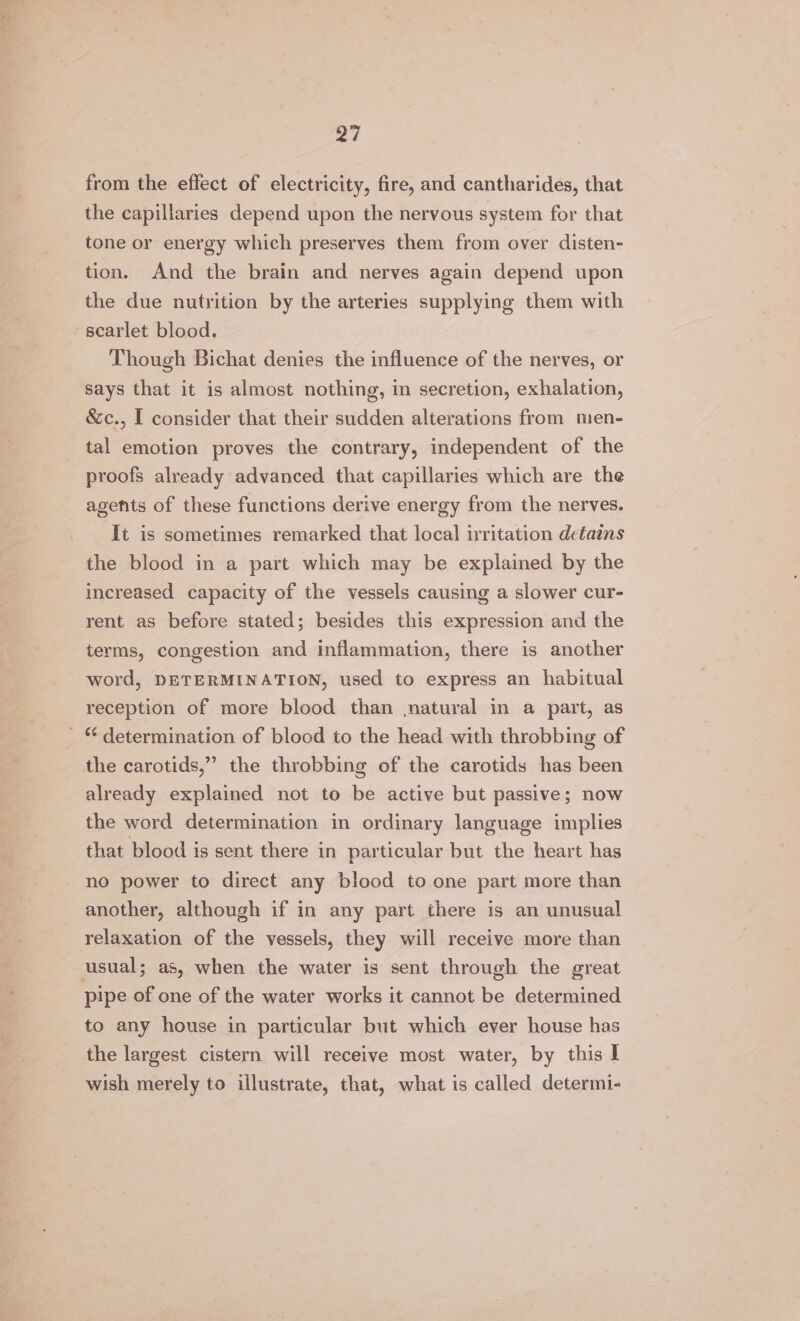 a7 from the effect of electricity, fire, and cantharides, that the capillaries depend upon the nervous system for that tone or energy which preserves them from over disten- tion. And the brain and nerves again depend upon the due nutrition by the arteries supplying them with scarlet blood. Though Bichat denies the influence of the nerves, or says that it is almost nothing, in secretion, exhalation, &amp;c., I consider that their sudden alterations from men- tal emotion proves the contrary, independent of the proofs already advanced that capillaries which are the agents of these functions derive energy from the nerves. It is sometimes remarked that local irritation detains the blood in a part which may be explained by the increased capacity of the vessels causing a slower cur- rent as before stated; besides this expression and the terms, congestion and inflammation, there is another word, DETERMINATION, used to express an habitual reception of more blood than natural in a part, as _ “determination of blood to the head with throbbing of the carotids,” the throbbing of the carotids has been already explained not to be active but passive; now the word determination in ordinary language implies that blood is sent there in particular but the heart has no power to direct any blood to one part more than another, although if in any part there is an unusual relaxation of the vessels, they will receive more than usual; as, when the water is sent through the great pipe of one of the water works it cannot be determined to any house in particular but which ever house has the largest cistern will receive most water, by this I wish merely to illustrate, that, what is called determi-