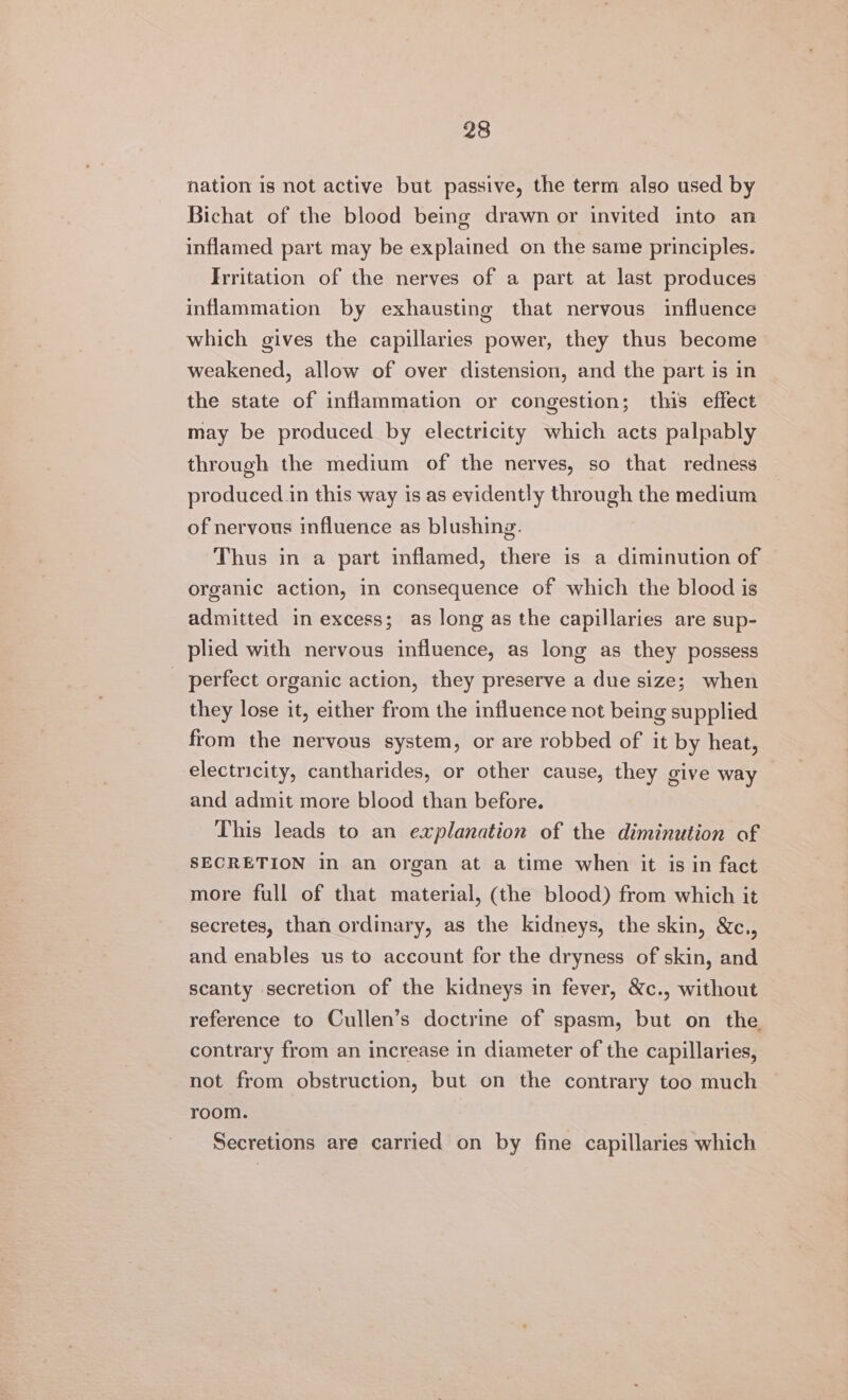 nation is not active but passive, the term also used by Bichat of the blood beige drawn or invited into an inflamed part may be explained on the same principles. Irritation of the nerves of a part at last produces inflammation by exhausting that nervous influence which gives the capillaries power, they thus become weakened, allow of over distension, and the part is in the state of inflammation or congestion; this effect may be produced by electricity which acts palpably through the medium of the nerves, so that redness produced in this way is as evidently through the medium of nervous influence as blushing. Thus in a part inflamed, there is a diminution of organic action, in consequence of which the blood is admitted in excess; as long as the capillaries are sup- plied with nervous influence, as long as they possess _ perfect organic action, they preserve a due size; when they lose it, either from the influence not being supplied from the nervous system, or are robbed of it by heat, electricity, cantharides, or other cause, they give way and admit more blood than before. This leads to an explanation of the diminution of SECRETION in an organ at a time when it is in fact more full of that material, (the blood) from which it secretes, than ordinary, as the kidneys, the skin, &amp;c., and enables us to account for the dryness of skin, and scanty secretion of the kidneys in fever, &amp;c., without reference to Cullen’s doctrine of spasm, but on the contrary from an increase in diameter of the capillaries, not from obstruction, but on the contrary too much room. Secretions are carried on by fine capillaries which